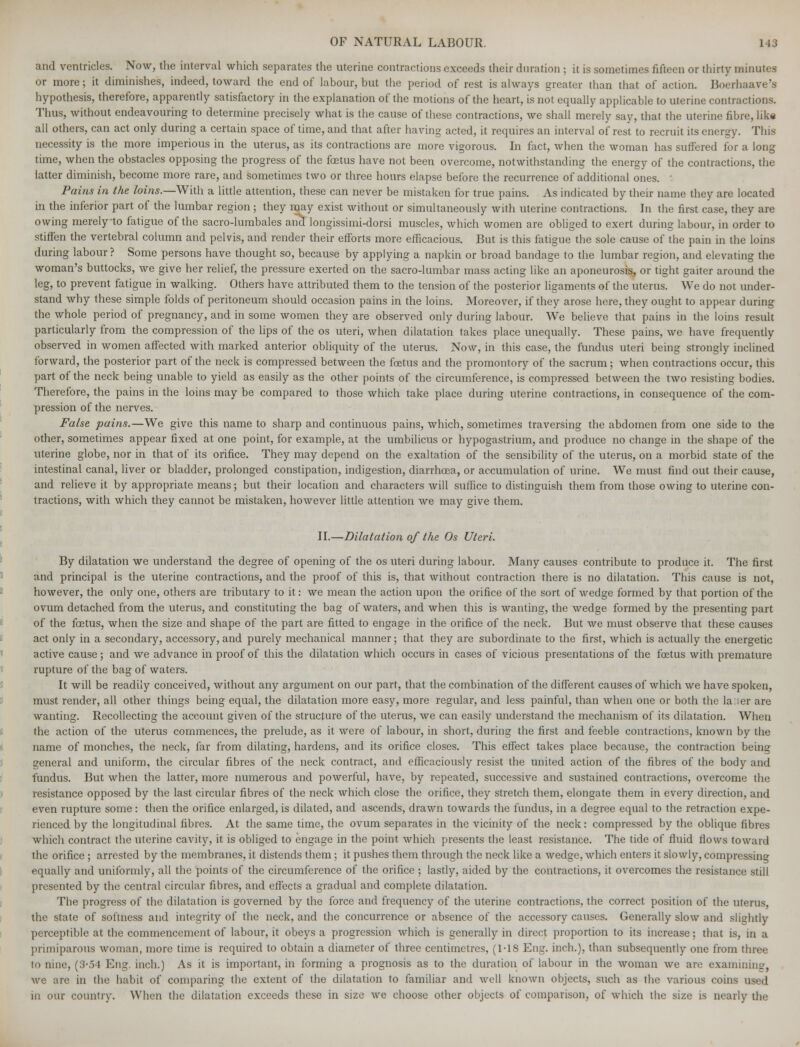 and ventricles. Now, the interval which separates the uterine contractions exceeds their duration ; it is sometimes fifteen or thirty minutes or more; it diminishes, indeed, toward the end of labour, but the period of rest is always greater than that of action. Boerhaave's hypothesis, therefore, apparently satisfactory in the explanation of the motions of the heart, is not equally applicable to uterine contractions. Thus, without endeavouring to determine precisely what is the cause of these contractions, we shall merely say, that the uterine fibre, like all others, can act only during a certain space of time, and that after having acted, it requires an interval of rest to recruit its energy. This necessity is the more imperious in the uterus, as its contractions are more vigorous. In fact, when the woman has suffered for a long time, when the obstacles opposing the progress of the foetus have not been overcome, notwithstanding the energy of the contractions, the latter diminish, become more rare, and sometimes two or three hours elapse before the recurrence of additional ones. : Pains in the loins.— With a little attention, these can never be mistaken for true pains. As indicated by their name they are located in the inferior part of the lumbar region; they may exist without or simultaneously with uterine contractions. In the first case, they are owing merely-to fatigue of the sacro-lumbales and longissimi-dorsi muscles, which women are obliged to exert during labour, in order to stiffen the vertebral column and pelvis, and render their efforts more efficacious. But is this fatigue the sole cause of the pain in the loins during labour? Some persons have thought so, because by applying a napkin or broad bandage to the lumbar region, and elevating the woman's buttocks, we give her relief, the pressure exerted on the sacro-lumbar mass acting like an aponeurosis, or tight gaiter around the leg, to prevent fatigue in walking. Others have attributed them to the tension of the posterior ligaments of the uterus. We do not under- stand why these simple folds of peritoneum should occasion pains in the loins. Moreover, if they arose here, they ought to appear during the whole period of pregnancy, and in some women they are observed only during labour. We believe that pains in the loins result particularly from the compression of the lips of the os uteri, when dilatation takes place unequally. These pains, we have frequently observed in women affected with marked anterior obliquity of the uterus. Now, in this case, the fundus uteri being strongly inclined forward, the posterior part of the neck is compressed between the foetus and the promontory of the sacrum; when contractions occur, this part of the neck being unable to yield as easily as the other points of the circumference, is compressed between the two resisting bodies. Therefore, the pains in the loins may be compared to those which take place during uterine contractions, in consequence of the com- pression of the nerves. False pains.—We give this name to sharp and continuous pains, which, sometimes traversing the abdomen from one side to the other, sometimes appear fixed at one point, for example, at the umbilicus or hypogastrium, and produce no change in the shape of the uterine globe, nor in that of its orifice. They may depend on the exaltation of the sensibility of the uterus, on a morbid state of the intestinal canal, liver or bladder, prolonged constipation, indigestion, diarrhoea, or accumulation of urine. We must find out their cause, and relieve it by appropriate means; but their location and characters will suffice to distinguish them from those owing to uterine con- tractions, with which they cannot be mistaken, however little attention we may give them. II.—Dilatation of the Os Uteri. By dilatation we understand the degree of opening of the os uteri during labour. Many causes contribute to produce it. The first and principal is the uterine contractions, and the proof of this is, that without contraction there is no dilatation. This cause is not, however, the only one, others are tributary to it: we mean the action upon the orifice of the sort of wedge formed by that portion of the ovum detached from the uterus, and constituting the bag of waters, and when this is wanting, the wedge formed by the presenting part of the foetus, when the size and shape of the part are fitted to engage in the orifice of the neck. But we must observe that these causes act only in a secondary, accessory, and purely mechanical manner; that they are subordinate to the first, which is actually the energetic active cause ; and we advance in proof of this the dilatation which occurs in cases of vicious presentations of the foetus with premature rupture of the bag of waters. It will be readily conceived, without any argument on our part, that the combination of the different causes of which we have spoken, must render, all other things being equal, the dilatation more easy, more regular, and less painful, than when one or both the la:ier are wanting. Recollecting the account given of the structure of the uterus, we can easily understand the mechanism of its dilatation. When the action of the uterus commences, the prelude, as it were of labour, in short, during the first and feeble contractions, known by the name of monches, the neck, far from dilating, hardens, and its orifice closes. This effect takes place because, the contraction being general and uniform, the circular fibres of the neck contract, and efficaciously resist the united action of the fibres of the body and fundus. But when the latter, more numerous and powerful, have, by repeated, successive and sustained contractions, overcome the resistance opposed by the last circular fibres of the neck which close the orifice, they stretch them, elongate them in every direction, and even rupture some: then the orifice enlarged, is dilated, and ascends, drawn towards the fundus, in a degree equal to the retraction expe- rienced by the longitudinal fibres. At the same time, the ovum separates in the vicinity of the neck: compressed by the oblique fibres which contract, the uterine cavity, it is obliged to engage in the point which presents the least resistance. The tide of fluid flows toward the orifice ; arrested by the membranes, it distends them; it pushes them through the neck like a wedge, which enters it slowly, compressing equally and uniformly, all the points of the circumference of the orifice ; lastly, aided by the contractions, it overcomes the resistance still presented by the central circular fibres, and effects a gradual and complete dilatation. The progress of the dilatation is governed by the force and frequency of the uterine contractions, the correct position of the uterus, the state of softness and integrity of the neck, and the concurrence or absence of the accessory causes. Generally slow and slightly perceptible at the commencement of labour, it obeys a progression which is generally in direct proportion to its increase; that is, in a primiparous woman, more time is required to obtain a diameter of three centimetres, (MS Eng. inch.), than subsequently one from three to nine, (3-54 Eng. inch.) As it is important, in forming a prognosis as to the duration of labour in the woman we are examining. we are in the habit of comparing the extent of the dilatation to familiar and well known objects, such as the various coins used in our country. When the dilatation exceeds these in size we choose other objects of comparison, of which the size is nearly the
