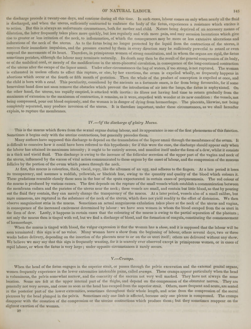 the discharge precede it twenty-one days, and continue during all this time. In such cases, labour comes on only when nearly all the fluid is discharged, and when the uterus, sufficiently contracted to embrace the body of the foetus, experiences a resistance which excites it to action. But this is always an unfortunate circumstance, both for mother and child. Nature being deprived of an accessory means of dilatation, the latter frequently takes place more quickly, but less regularly and with more pain, and may occasion lacerations which give rise to greater or less irritation of the neck, to inflammation, of which the consequences may be more or less extensive ulcerations and indurations of the neck of the uterus. As to the foetus being no longer protected by the liquid from the contractions of the uterus, it receives their immediate impulsion, and the pressure exerted by them in every direction may be sufficiently powerful to retard or even suspend the movements of its heart. Therefore, in primiparous women of strong constitution, and in whom the organs are rigid, the foetus sometimes perishes, although the labour may terminate naturally. Its death may then be the result of the general compression of its body, or of the umbilical cord, or merely of the modifications in the utero-placental circulation, in consequence of the long-continued contraction of the uterus after the escape of the liquor aranii. Under other circumstances the bag of waters, if too strong, is not ruptured. The woman is exhausted in useless efforts to effect this rupture, or else, by her exertions, the ovum is expelled wholly, as frequently happens in abortions which occur at the fourth or fifth month of gestation. Then the whole of the product of conception is expelled at once, and the child is born with a caul. This peculiarity, considered by the ancients as a fortunate omen, is far from being favourable, for if some benevolent hand does not soon remove the obstacles which prevent the introduction of air into the lungs, the fetus is asphyxiated. On the other hand, the uterus, too rapidly emptied, is attacked with inertia: its fibres not having had time to return gradually from the maximum of extension to the maximum of contraction, it remains, as it were, stupefied with wonder at its new condition : the vessels, not being compressed, pour out blood copiously, and the woman is in danger of dying from haemorrhage. The placenta, likewise, not being completely separated, may produce inversion of the uterus. It is therefore important, under these circumstances, as we shall hereafter explain, to rupture the membranes. IV.—Of the discharge of glairy Mucus. This is the mucus which flows from the sexual organs during labour, and its appearance is one of the first phenomena of this function. Sometimes it begins only with the uterine contractions, but generally precedes them. Many authors have supposed this discharge to depend on the transudation of the liquor amnii through the membranes of the ovum. It is difficult to conceive how it could have been referred to this hypothesis; for if this were the case, the discharge should appear only when the labour has attained its maximum intensity; it ought to be entirely serous, and manifest itself under the form of a dew, whilst it consists in a thick and viscid fluid. This discharge is owing to the increase of the follicular secretion of the upper part of the vagina and neck of the uterus, influenced by the excess of vital action communicated to these organs by the onset of labour, and the compression of the mucous follicles by the portion of the ovum which passes through the neck. At first, this mucus is colourless, thick, viscid, ropy, like the albumen of an egg, and adheres to the fingers. At a late period it loses its transparency, and assumes a reddish, yellowish, or blackish hue, owing to the quantity and quality of the blood which colours it. These gradations resemble closely those seen in the hue of the sputa expectorated in certain cases of peripneumonia. The red colour of the mucus is produced by various causes. The first depends on the rupture of the small vessels which establish a communication between the membrana caduca and the parietes of the uterus near the neck; these vessels are small, and contain but little blood, so that by pouring out the fluid they contain, they can merely change the transparency of the mucus. At a later period, vessels also of a small calibre, but more numerous, are ruptured in the substance of the neck of the uterus, which does not yield readily to the effort of distension. We then observe sanguinolent striae in the mucus. Sometimes an actual sanguineous exhalation takes place at the neck of the uterus and vagina, in consequence of the increased excitement determined by labour: we have seen women in whom the blood escaped from the os uteri in the form of dew. Lastly, it happens in certain cases that the colouring of the mucus is owing to the partial separation of the placenta ; not only the mucus then is tinged with red, but we find a discharge of blood, and the formation of coagula, constituting the commencement of haemorrhage. When the mucus is tinged with blood, the vulgar expression is that the woman has a show, and it is supposed that the labour will be soon terminated: this sign is of no value. Many woman have a show from the beginning of labour, others several days, two or three weeks before delivery, depending on the insertion of the placenta near to or on the os uteri itself; others are delivered without any show. We believe we may say that this sign is frequently wanting, for it is scarcely ever observed except in primiparous women, or in cases of rapid labour, or when the foetus is very large ; under opposite circumstances it rarely occurs. V.—Cramps. When the head of the foetus engages in the superior strait, or passes through the pelvic excavation and the external genital organs, women frequently experience in the lower extremities intolerable pains, called cramps. These cramps appear particularly when the head is voluminous, the pelvis somewhat narrow, and the concavity of the sacrum not very well marked. They have not always the same location. Some are felt at the upper internal part of the thighs, and depend on the compression of the obturator nerves. They are generally not very severe, and cease as soon as the head has escaped from the superior strait. Others, more frequent and acute, are seated in the posterior part of the lower extremities, sometimes throughout their whole length, and arise from the compression of the sacral plexuses by the head plunged in the pelvis. Sometimes only one limb is affected, because only one plexus is compressed. The cramps disappear with the cessation of the compression or the uterine contractions which produce them; but they sometimes reappear on the slightest exertion of the woman. 37