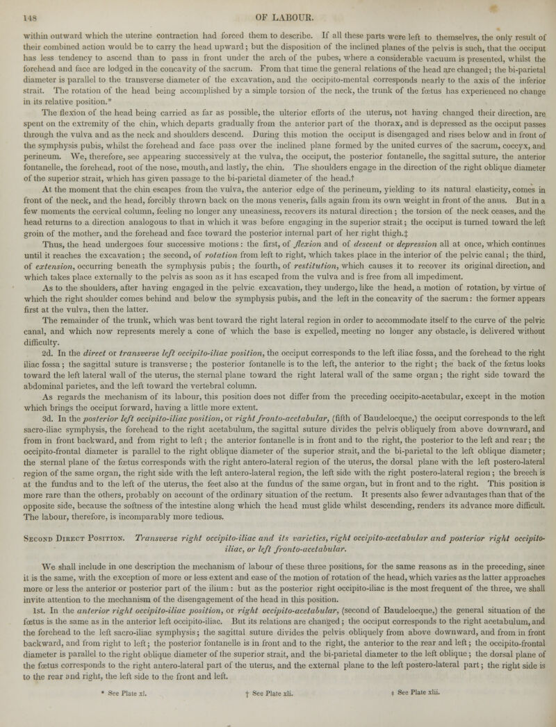 within outward which the uterine contraction had forced them to describe. If all these parts were left to themselves, the only result of their combined action would be to carry the head upward; but the disposition of the inclined planes of the pelvis is such, that the occiput has less tendency to ascend than to pass in front under the arch of the pubes, where a considerable vacuum is presented, whilst the forehead and face are lodged in the concavity of the sacrum. From that time the general relations of the head are changed; the bi-parieta] diameter is parallel to the transverse diameter of the excavation, and the occipito-mental corresponds nearly to the axis of the inferior strait. The rotation of the head being accomplished by a simple torsion of the neck, the trunk of the foetus has experienced no change in its relative position.* The flexion of the head being carried as far as possible, the ulterior efforts of the uterus, not having changed their direction, are spent on the extremity of the chin, which departs gradually from the anterior part of the thorax, and is depressed as the occiput passes through the vulva and as the neck and shoulders descend. During this motion the occiput is disengaged and rises below and in front of the symphysis pubis, whilst the forehead and face pass over the inclined plane formed by the united curves of the sacrum, coccyx, and perineum. We, therefore, see appearing successively at the vulva, the occiput, the posterior fontanelle, the sagittal suture, the anterior fontanelle, the forehead, root of the nose, mouth, and lastly, the chin. The shoulders engage in the direction of the right oblique diameter of the superior strait, which has given passage to the bi-parietal diameter of the head.t At the moment that the chin escapes from the vulva, the anterior edge of the perineum, yielding to its natural elasticity, comes in front of the neck, and the head, forcibly thrown back on the mons veneris, falls again from its own weight in front of the anus. But in a few moments the cervical column, feeling no longer any uneasiness, recovers its natural direction ; the torsion of the neck ceases, and the head returns to a direction analogous to that in which it was before engaging in the superior strait; the occiput is turned toward the left groin of the mother, and the forehead and face toward the posterior internal part of her right thigh.£ Thus, the head undergoes four successive motions : the first, of flexion and of descent or depression all at once, which continues until it reaches the excavation; the second, of rotation from left to right, which takes place in the interior of the pelvic canal; the third, of extension, occurring beneath the symphysis pubis; the fourth, of restitution, which causes it to recover its original direction, and which takes place externally to the pelvis as soon as it has escaped from the vulva and is free from all impediment. As to the shoulders, after having engaged in the pelvic excavation, they undergo, like the head, a motion of rotation, by virtue of which the right shoulder comes behind and below the symphysis pubis, and the left in the concavity of the sacrum: the former appears first at the vulva, then the latter. The remainder of the trunk, which was bent toward the right lateral region in order to accommodate itself to the curve of the pelvic canal, and which now represents merely a cone of which the base is expelled, meeting no longer any obstacle, is delivered without difficulty. 2d. In the direct or transverse left occipito-iliac position, the occiput corresponds to the left iliac fossa, and the forehead to the right iliac fossa; the sagittal suture is transverse; the posterior fontanelle is to the left, the anterior to the right; the back of the fcetus looks toward the left lateral wall of the uterus, the sternal plane toward the right lateral wall of the same organ; the right side toward the abdominal parietes, and the left toward the vertebral column. As regards the mechanism of its labour, this position does not differ from the preceding occipito-acetabular, except in the motion which brings the occiput forward, having a little more extent. 3d. In the posterior left occipito-iliac position, ox right fronto-acetabular, (fifth of Baudelocque,) the occiput corresponds to the left sacro-iliac symphysis, the forehead to the right acetabulum, the sagittal suture divides the pelvis obliquely from above downward, and from in front backward, and from right to left; the anterior fontanelle is in front and to the right, the posterior to the left and rear; the occipitofrontal diameter is parallel to the right oblique diameter of the superior strait, and the bi-parietal to the left oblique diameter; the sternal plane of the fetus corresponds with the right antero-lateral region of the uterus, the dorsal plane with the left postero-lateral region of the same organ, the right side with the left antero-lateral region, the left side with the right postero-lateral region ; the breech is at the fundus and to the left of the uterus, the feet also at the fundus of the same organ, but in front and to the right. This position is more rare than the others, probably on account of the ordinary situation of the rectum. It presents also fewer advantages than that of the opposite side, because the softness of the intestine along which the head must glide whilst descending, renders its advance more difficult. The labour, therefore, is incomparably more tedious. Second Direct Position. Transverse right occipito-iliac and its varieties, right occipito-acetabular and posterior right occipito- iliac, or left fronto-acetabular. We shall include in one description the mechanism of labour of these three positions, for the same reasons as in the preceding, since it is the same, with the exception of more or less extent and ease of the motion of rotation of the head, which varies as the latter approaches more or less the anterior or posterior part of the ilium : but as the posterior right occipito-iliac is the most frequent of the three, we shall invite attention to the mechanism of the disengagement of the head in this position. 1st. In the anterior right occipito-iliac position, or right occipito-acetabular, (second of Baudelocque,) the general situation of the foetus is the same as in the anterior left occipito-iliac. But its relations are changed; the occiput corresponds to the right acetabulum, and the forehead to the left sacro-iliac symphysis; the sagittal suture divides the pelvis obliquely from above downward, and from in front backward, and from right to left; the posterior fontanelle is in front and to the right, the anterior to the rear and left; the occipito-frontal diameter is parallel to the right oblique diameter of the superior strait, and the bi-parietal diameter to the left oblique ; the dorsal plane of the foetus corresponds to the right antero-lateral part of the uterus, and the external plane to the left postero-lateral part; the right side is to the rear and right, the left side to the front and left.