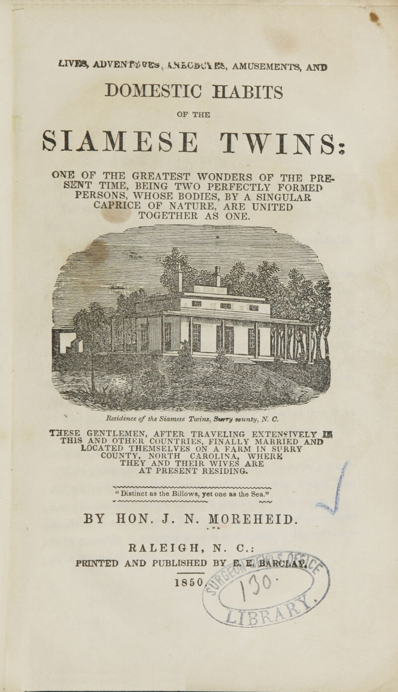 LTVTB* ADVENT* TC»,AJiLGJK!Vi», AMUSEMENTS, AND DOMESTIC HABITS OF THE SIAMESE TWINS ONE OF THE GREATEST WONDERS OF THE PRE- SENT TIME, BEING TWO PERFECTLY FORMED PERSONS, WHOSE BODIES, BY A SINGULAR CAPRICE OF NATURE, ARE UNITED TOGETHER AS ONE. Residence of the Siamese Twins, Slurry frunty, N. C. THESE GENTLEMEN, AFTER TRAVELING EXTENSIVELY IB THIS AND OTHKR COUNTRIES, FINALLY MARRIED AND LOCATED THEMSELVES ON A FARM IN SURRY COUNTY, NORTH CAROLINA, WHERE THEY AND THEIR WIVES ARE AT PRESENT RESIDING.  Distinct as the Billows, yet one as the Sea. BY HON. J. N. MOREHEID. RALEIGH, N. C: PRINTED AND PUBLISHED BY E. E. 1850