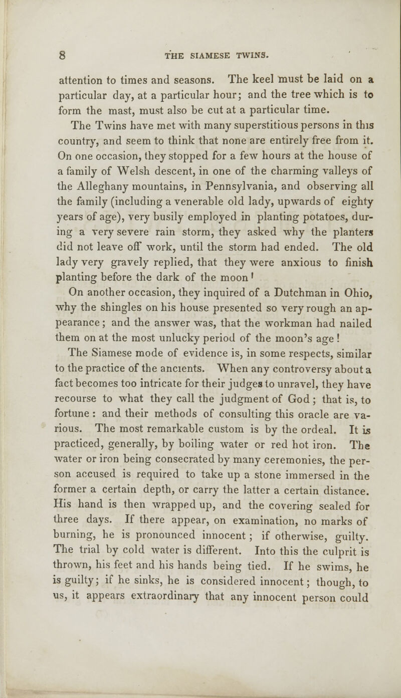attention to times and seasons. The keel must be laid on a particular day, at a particular hour; and the tree which is to form the mast, must also be cut at a particular time. The Twins have met with many superstitious persons in this country, and seem to think that none are entirely free from it. On one occasion, they stopped for a few hours at the house of a family of Welsh descent, in one of the charming valleys of the Alleghany mountains, in Pennsylvania, and observing all the family (including a venerable old lady, upwards of eighty years of age), very busily employed in planting potatoes, dur- ing a very severe rain storm, they asked why the planters did not leave off work, until the storm had ended. The old lady very gravely replied, that they were anxious to finish planting before the dark of the moon ' On another occasion, they inquired of a Dutchman in Ohio, why the shingles on his house presented so very rough an ap- pearance ; and the answer was, that the workman had nailed them on at the most unlucky period of the moon's age! The Siamese mode of evidence is, in some respects, similar to the practice of the ancients. When any controversy about a fact becomes too intricate for their judges to unravel, they have recourse to what they call the judgment of God ; that is, to fortune : and their methods of consulting this oracle are va- rious. The most remarkable custom is by the ordeal. It is practiced, generally, by boiling water or red hot iron. The water or iron being consecrated by many ceremonies, the per- son accused is required to take up a stone immersed in the former a certain depth, or carry the latter a certain distance. His hand is then wrapped up, and the covering sealed for three days. If there appear, on examination, no marks of burning, he is pronounced innocent; if otherwise, guilty. The trial by cold water is different. Into this the culprit is thrown, his feet and his hands being tied. If he swims, he is guilty; if he sinks, he is considered innocent; though, to us, it appears extraordinary that any innocent person could