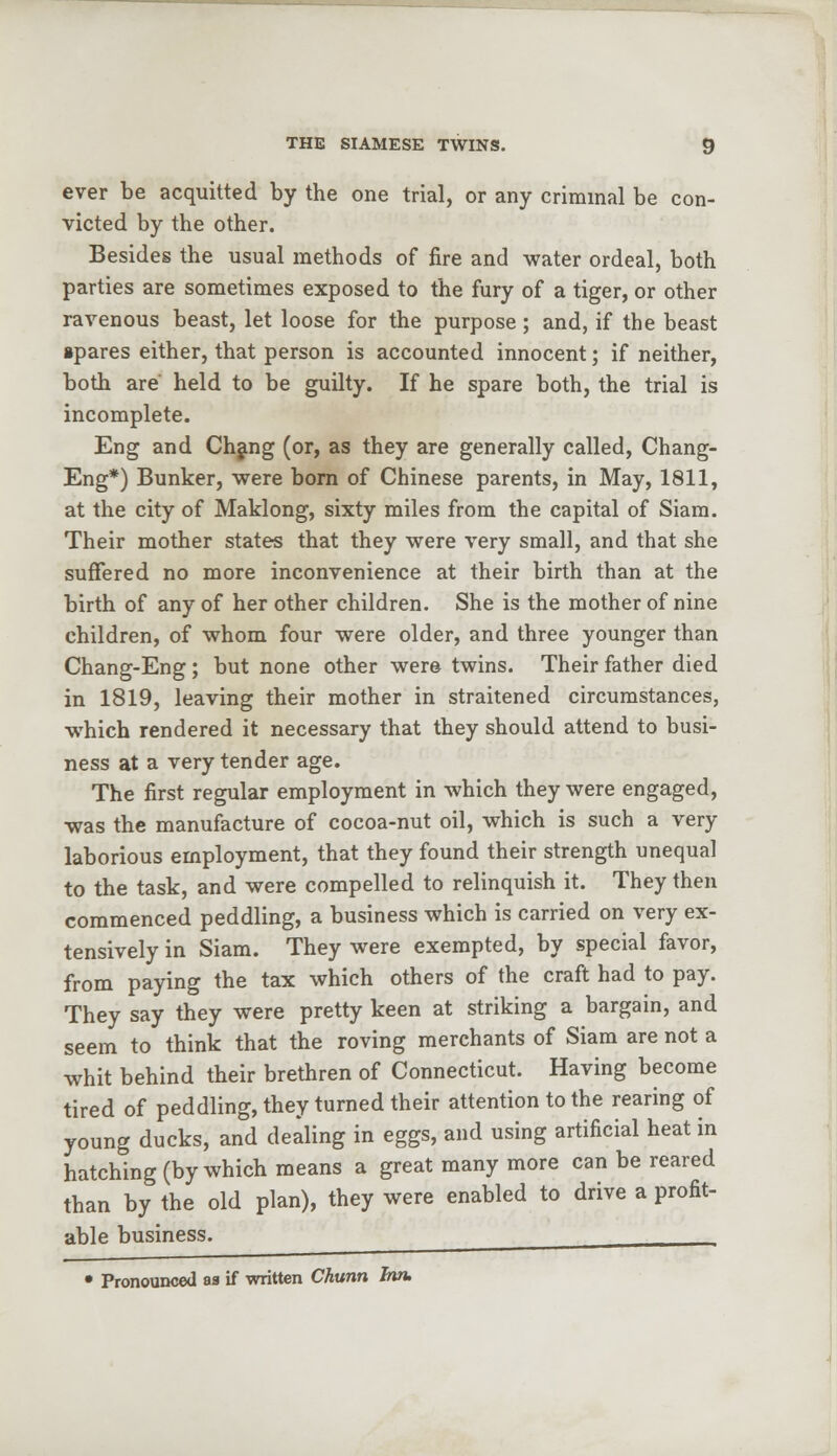 ever be acquitted by the one trial, or any criminal be con- victed by the other. Besides the usual methods of fire and water ordeal, both parties are sometimes exposed to the fury of a tiger, or other ravenous beast, let loose for the purpose; and, if the beast spares either, that person is accounted innocent; if neither, both are' held to be guilty. If he spare both, the trial is incomplete. Eng and Chang (or, as they are generally called, Chang- Eng*) Bunker, were born of Chinese parents, in May, 1811, at the city of Maklong, sixty miles from the capital of Siam. Their mother states that they were very small, and that she suffered no more inconvenience at their birth than at the birth of any of her other children. She is the mother of nine children, of whom four were older, and three younger than Chang-Eng; but none other were twins. Their father died in 1819, leaving their mother in straitened circumstances, which rendered it necessary that they should attend to busi- ness at a very tender age. The first regular employment in which they were engaged, was the manufacture of cocoa-nut oil, which is such a very laborious employment, that they found their strength unequal to the task, and were compelled to relinquish it. They then commenced peddling, a business which is carried on very ex- tensively in Siam. They were exempted, by special favor, from paying the tax which others of the craft had to pay. They say they were pretty keen at striking a bargain, and seem to think that the roving merchants of Siam are not a whit behind their brethren of Connecticut. Having become tired of peddling, they turned their attention to the rearing of young ducks, and dealing in eggs, and using artificial heat in hatching (by which means a great many more can be reared than by the old plan), they were enabled to drive a profit- able business. , , _ • Pronounced aa if written Chunn Inn,