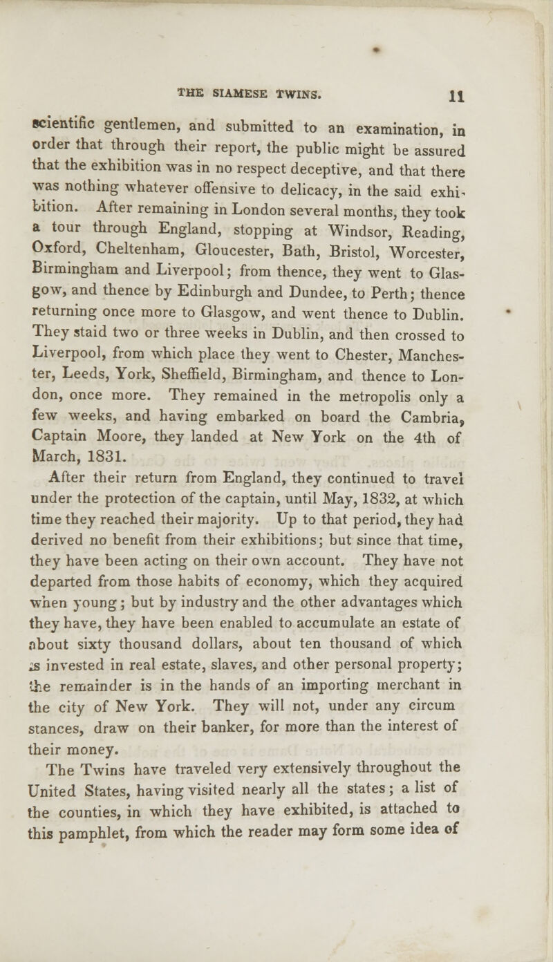 scientific gentlemen, and submitted to an examination, in order that through their report, the public might be assured that the exhibition was in no respect deceptive, and that there was nothing whatever offensive to delicacy, in the said exhi^ bition. After remaining in London several months, they took a tour through England, stopping at Windsor, Reading, Oxford, Cheltenham, Gloucester, Bath, Bristol, Worcester, Birmingham and Liverpool; from thence, they went to Glas- gow, and thence by Edinburgh and Dundee, to Perth; thence returning once more to Glasgow, and went thence to Dublin. They staid two or three weeks in Dublin, and then crossed to Liverpool, from which place they went to Chester, Manches- ter, Leeds, York, Sheffield, Birmingham, and thence to Lon- don, once more. They remained in the metropolis only a few weeks, and having embarked on board the Cambria, Captain Moore, they landed at New York on the 4th of March, 1831. After their return from England, they continued to travel under the protection of the captain, until May, 1832, at which time they reached their majority. Up to that period, they had derived no benefit from their exhibitions; but since that time, they have been acting on their own account. They have not departed from those habits of economy, which they acquired when young; but by industry and the other advantages which they have, they have been enabled to accumulate an estate of nbout sixty thousand dollars, about ten thousand of which zs invested in real estate, slaves, and other personal property; the remainder is in the hands of an importing merchant in the city of New York. They will not, under any circum stances, draw on their banker, for more than the interest of their money. The Twins have traveled very extensively throughout the United States, having visited nearly all the states; a list of the counties, in which they have exhibited, is attached to this pamphlet, from which the reader may form some idea of