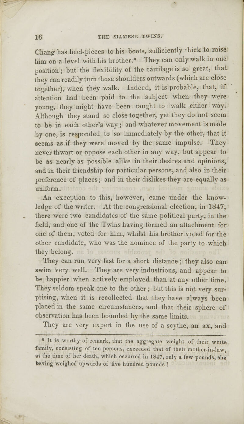 Chang has heel-pieces to his boots, sufficiently thick to raise him on a level with his brother.* They can only walk in one position; but the flexibility of the cartilage is so great, that they can readily turn those shoulders outwards (which are close together), when they walk. Indeed, it is probable, that, if attention had been paid to the subject when they were young, they might have been taught to walk either way. Although they stand so close together, yet they do not seem to be in each other's way ; and whatever movement is made by one, is responded to so immediately by the other, that it seems as if they were moved by the same impulse. They never thwart or oppose each other in any way, but appear to be as nearly as possible alike in their desires and opinions, and in their friendship for particular persons, and also in their preference of places; and in their dislikes they are equally as uniform. An exception to this, however, came under the know- ledge of the writer. At the congressional election, in 1847, there were two candidates of the same political party, in the field, and one of the Twins having formed an attachment for one of them, voted for him, whilst his brother voted for the other candidate, who was the nominee of the party to which they belong. They can run very fast for a short distance; they also can swim very well. They are very industrious, and appear to be happier when actively employed than at any other time. They seldom speak one to the other; but this is not very sur- prising, when it is recollected that they have always been placed in the same circumstances, and that their sphere of observation has been bounded by the same limits. They are very expert in the use of a scythe, an ax, and * It is worthy of remark, that the aggregate weight of their white family, consisting of ten persons, exceeded that of their mother-in-law, at the time of her death, which occurred in 1847, only a few pounds, she having weighed upwards of five hundred pounds !