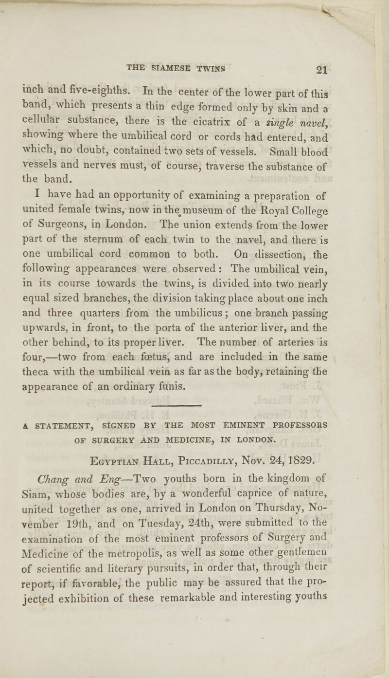 inch and five-eighths. In the center of the lower part of this band, which presents a thin edge formed only by skin and a cellular substance, there is the cicatrix of a single navel, showing where the umbilical cord or cords had entered, and which, no doubt, contained two sets of vessels. Small blood vessels and nerves must, of course, traverse the substance of the band. I have had an opportunity of examining a preparation of united female twins, now in the,museum of the Royal College of Surgeons, in London. The union extends from the lower part of the sternum of each twin to the navel, and there is one umbilical cord common to both. On dissection, the following appearances were observed : The umbilical vein, in its course towards the twins, is divided into two nearly equal sized branches, the division taking place about one inch and three quarters from the umbilicus; one branch passing upwards, in front, to the porta of the anterior liver, and the other behind, to its proper liver. The number of arteries is four,—two from each foetus, and are included in the same theca with the umbilical vein as far as the body, retaining the appearance of an ordinary funis. a. statement, signed by the most eminent professors of surgery and medicine, in london. Egyptian Hall, Piccadilly, Nov. 24,1829. Chang and Eng—Two youths born in the kingdom of Siam, whose bodies are, by a wonderful caprice of nature, united together as one, arrived in London on Thursday, No- vember 19th, and on Tuesday, 24th, were submitted to the examination of the most eminent professors of Surgery and Medicine of the metropolis, as well as some other gentlemen of scientific and literary pursuits, in order that, through their report, if favorable, the public may be assured that the pro- jected exhibition of these remarkable and interesting youths