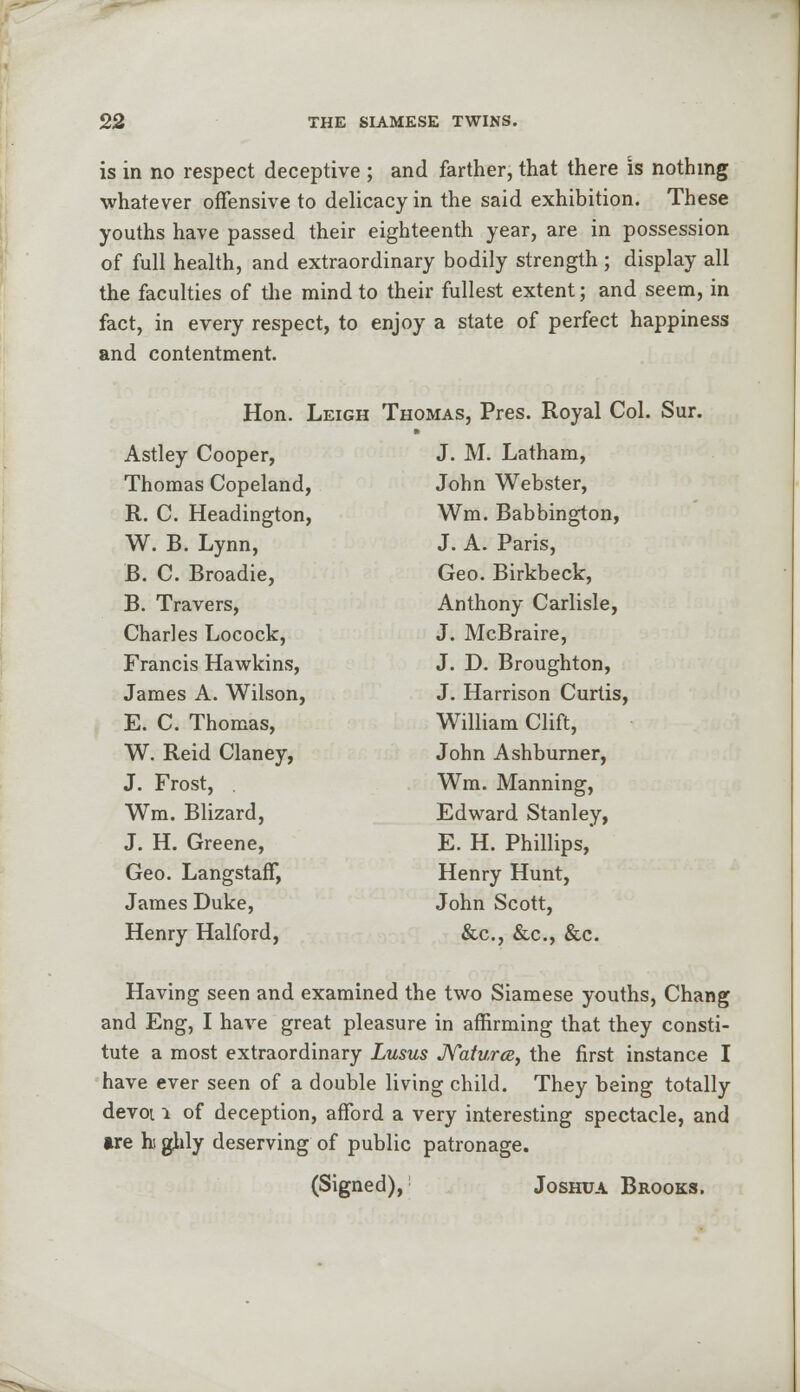 is in no respect deceptive ; and farther, that there is nothing whatever offensive to delicacy in the said exhibition. These youths have passed their eighteenth year, are in possession of full health, and extraordinary bodily strength; display all the faculties of the mind to their fullest extent; and seem, in fact, in every respect, to enjoy a state of perfect happiness and contentment. Hon. Leigh Astley Cooper, Thomas Copeland, R. C. Headington, W. B. Lynn, B. C. Broadie, B. Travers, Charles Locock, Francis Hawkins, James A. Wilson, E. C. Thomas, W. Reid Claney, J. Frost, . Wm. Blizard, J. H. Greene, Geo. Langstaff, James Duke, Henry Halford, Thomas, Pres. Royal Col. Sur. J. M. Latham, John Webster, Wm. Babbington, J. A. Paris, Geo. Birkbeck, Anthony Carlisle, J. McBraire, J. D. Broughton, J. Harrison Curtis, William Clift, John Ashburner, Wm. Manning, Edward Stanley, E. H. Phillips, Henry Hunt, John Scott, &c, &c, &c. Having seen and examined the two Siamese youths, Chang and Eng, I have great pleasure in affirming that they consti- tute a most extraordinary Lusus Naturce, the first instance I have ever seen of a double living child. They being totally devoi 1 of deception, afford a very interesting spectacle, and lire hi glily deserving of public patronage. (Signed), Joshua Brooks.