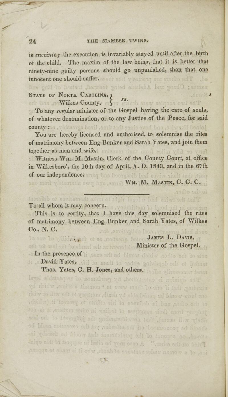 is enceinte; the execution is invariably stayed until after the birth of the child. The maxim of the law being, that it is better that ninety-nine guilty persons should go unpunished, than that one innocent one should suffer. State of North Carolina,} ' L gg Wilkes County. 5 To any regular minister of the Gospel having the care of souls, of whatever denomination, or to any Justice of the Peace, for said county : You are hereby licensed and authorised, to solemnise the rites of matrimony between Eng Bunker and Sarah Yates, and join them together as man and wife. Witness Wm. M. Mastin, Clerk of the County Court, at office in Wilkesboro', the 10th day of April, A. D. 1843, and in the 67th of our independence. Wm. M. Mastin, C. C. C. To all whom it may concern. This is to certify, that I have this day solemnised the rites of matrimony between Eng Bunker and Sarah Yates, of Wilkes Co., N. C. James L. Davis, Minister of the Gospel. In the presence of David Yates, Thos. Yates, C. H. Jones, and others.