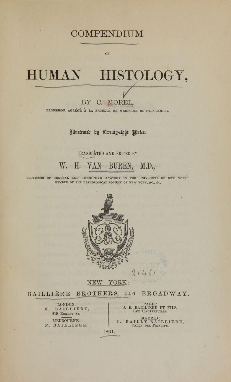 HUMAN HISTOLOGY, BY 0. MOREL, PROFESSOR AGREGE A LA FACULTE DE MEDECINE DE STRASBOURG. lUttsfrateb tg STferentg-cig^t plates. TRANSLATED AND EDITED BY fSLJL' W. H. VAN BURES, M.D., PROFESSOR OF GENERAL AND DESCRIPTIVE ANATOMY IN TIIE UNIVERSITY OF NIT YORK | MEMBER OF TIIE PATHOLOGICAL SOCIETY OF NEW YORK, AC, AC. NEW YOEK: BAILLIERE BROTHERS, 440 BROADWAY. LONDON: H. BAILLIERE, 219 Eegent St. MELBOURNE: F. BAILLIERE. PARIS: J. B. BAILLIERE ET FILS, Rue Hautefectlle. MADEID: 0. BAILLY-B AILLIEEE, Calle del PBINCII'E. 1861.