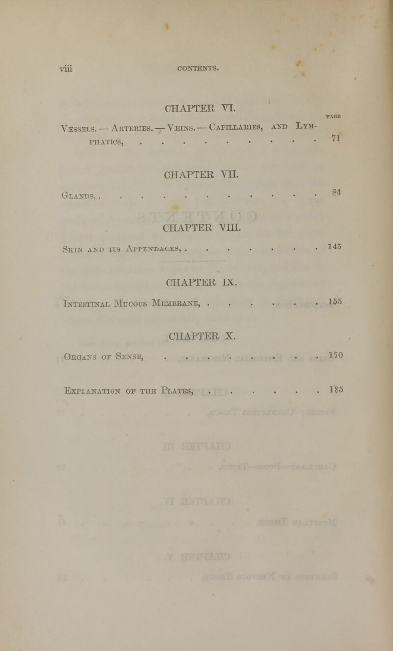 CHAPTER VI. PAGE Vessels. — Arteries. — Veins. — Capillaries, and Lym- 71 PIIATICS, ' x CHAPTER VII. Glands, 8 CHAPTER VHL Skin and its Appendages, 145 CHAPTER IX. Intestinal Mucous Membrane, 155 CHAPTER X. Organs of Sense, 170 Explanation of the Plates, 185