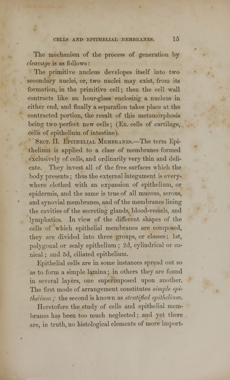 The mechanism of the process of generation by cleavage is as follows: The primitive nucleus developes itself into two secondary nuclei, or, two nuclei may exist, from its formation, in the primitive cell; then the cell wall contracts like an hour-glass enclosing a nucleus in either end, and finally a separation takes place at the contracted portion, the result of this metamorphosis being two perfect new cells; (Ex. cells of cartilage, cells of epithelium of intestine). Sect. II. Epithelial Membranes.—The term Epi- thelium is applied to a class of membranes formed exclusively of cells, and ordinarily very thin and deli- cate. They invest all of the free surfaces which the body presents; thus the external integument is every- where clothed with an expansion of epithelium, or epidermis, and the same is true of all mucous, serous, and synovial membranes, and of the membranes lining the cavities of the secreting glands, blood-vessels, and lymphatics. In view of the different shapes of the cells of which epithelial membranes are composed, they are divided into three groups, or classes: 1st, polygonal or scaly epithelium ; 2d, cylindrical or co- nical ; and 3d, ciliated epithelium. Epithelial cells are in some instances spread out so as to form a simple lamina; in others they are found in several layers, one superimposed upon another. The first mode of arrangement constitutes simple epi- thelium / the second is known as stratified epithelium. Heretofore the study of cells and epithelial mem- branes has been too much neglected; and yet there are, in truth, no histological elements of more import-
