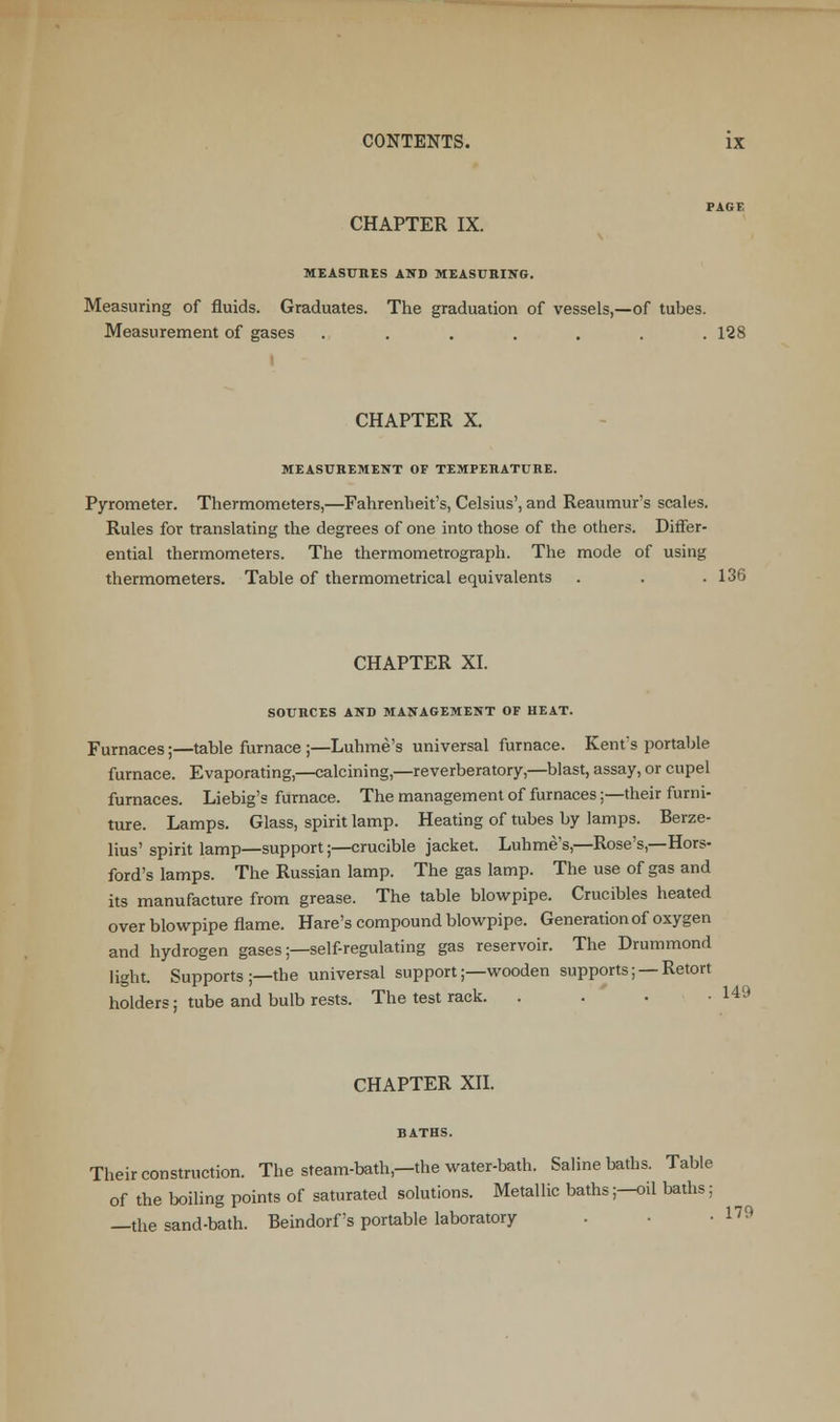 CHAPTER IX. MEASURES AND MEASURING. Measuring of fluids. Graduates. The graduation of vessels,—of tubes. Measurement of gases ....... 128 CHAPTER X. MEASUREMENT OF TEMPERATURE. Pyrometer. Thermometers,—Fahrenheit's, Celsius', and Reaumur's scales. Rules for translating the degrees of one into those of the others. Differ- ential thermometers. The thermometrograph. The mode of using thermometers. Table of thermometrical equivalents . . .136 CHAPTER XI. SOURCES AND MANAGEMENT OF HEAT. Furnaces;—table furnace ;—Luhme's universal furnace. Kent's portable furnace. Evaporating,—calcining,—reverberatory,—blast, assay, or cupel furnaces. Liebig's furnace. The management of furnaces;—their furni- ture. Lamps. Glass, spirit lamp. Heating of tubes by lamps. Berze- lius' spirit lamp—support;—crucible jacket. Luhme's,—Rose's,—Hors- ford's lamps. The Russian lamp. The gas lamp. The use of gas and its manufacture from grease. The table blowpipe. Crucibles heated over blowpipe flame. Hare's compound blowpipe. Generation of oxygen and hydrogen gases;—self-regulating gas reservoir. The Drummond light. Supports ;—the universal support;—wooden supports; —Retort holders; tube and bulb rests. The test rack. . . -149 CHAPTER XII. BATHS. Their construction. The steam-bath,—the water-bath. Saline baths. Table of the boiling points of saturated solutions. Metallic baths;—oil baths; —the sand-bath. Beindorf's portable laboratory • 1™