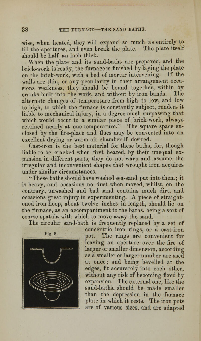 wise, when heated, they will expand so much as entirely to fill the apertures, and even break the plate. The plate itself should be half an inch thick. When the plate and its sand-baths are prepared, and the brick-work is ready, the furnace is finished by laying the plate on the brick-work, with a bed of mortar intervening. If the walls are thin, or any peculiarity in their arrangement occa- sions weakness, they should be bound together, within by cranks built into the work, and without by iron bands. The alternate changes of temperature from high to low, and low to high, to which the furnace is constantly subject, renders it liable to mechanical injury, in a degree much surpassing that which would occur to a similar piece of brick-work, always retained nearly at one temperature. The square space en- closed by the fire-place and flues may be converted into an excellent drying or warm air chamber if desired. Cast-iron is the best material for these baths, for, though liable to be cracked when first heated, by their unequal ex- pansion in different parts, they do not warp and assume the irregular and inconvenient shapes that wrought iron acquires under similar circumstances. These baths should have washed sea-sand put into them; it is heavy, and occasions no dust when moved, whilst, on the contrary, unwashed and bad sand contains much dirt, and occasions great injury in experimenting. A piece of straight- ened iron hoop, about twelve inches in length, should lie on the furnace, as an accompaniment to the baths, being a sort of coarse spatula with which to move away the sand. The circular sand-bath is frequently replaced by a set of concentric iron rings, or a cast-iron pot. The rings are convenient for leaving an aperture over the fire of larger or smaller dimension, according as a smaller or larger number are used at once; and being bevelled at the edges, fit accurately into each other, without any risk of becoming fixed by expansion. The external one, like the sand-baths, should be made smaller than the depression in the furnace plate in which it rests. The iron pots are of various sizes, and are adapted