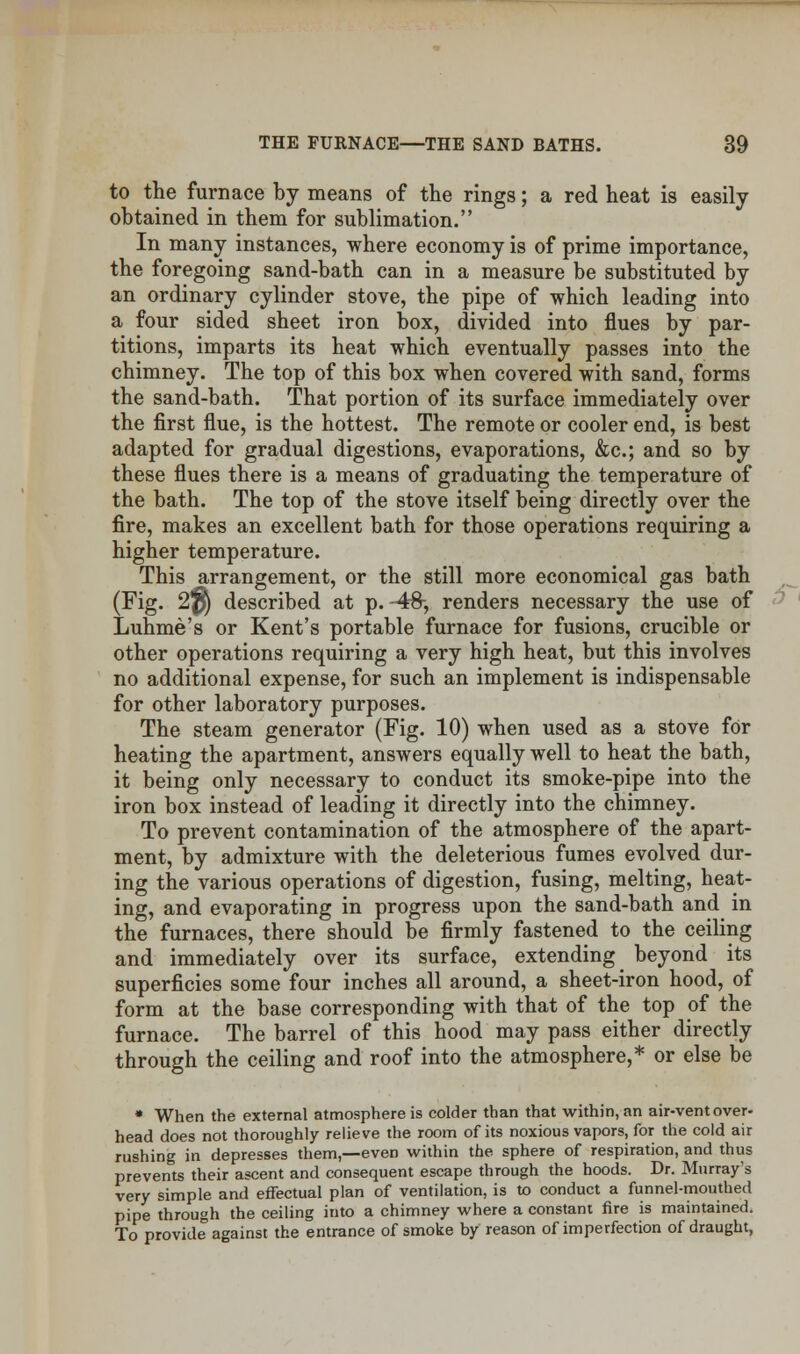 to the furnace by means of the rings; a red heat is easily obtained in them for sublimation. In many instances, where economy is of prime importance, the foregoing sand-bath can in a measure be substituted by an ordinary cylinder stove, the pipe of which leading into a four sided sheet iron box, divided into flues by par- titions, imparts its heat which eventually passes into the chimney. The top of this box when covered with sand, forms the sand-bath. That portion of its surface immediately over the first flue, is the hottest. The remote or cooler end, is best adapted for gradual digestions, evaporations, &c; and so by these flues there is a means of graduating the temperature of the bath. The top of the stove itself being directly over the fire, makes an excellent bath for those operations requiring a higher temperature. This arrangement, or the still more economical gas bath (Fig. 2p) described at p. -48-, renders necessary the use of Luhme's or Kent's portable furnace for fusions, crucible or other operations requiring a very high heat, but this involves no additional expense, for such an implement is indispensable for other laboratory purposes. The steam generator (Fig. 10) when used as a stove for heating the apartment, answers equally well to heat the bath, it being only necessary to conduct its smoke-pipe into the iron box instead of leading it directly into the chimney. To prevent contamination of the atmosphere of the apart- ment, by admixture with the deleterious fumes evolved dur- ing the various operations of digestion, fusing, melting, heat- ing, and evaporating in progress upon the sand-bath and in the furnaces, there should be firmly fastened to the ceiling and immediately over its surface, extending beyond its superficies some four inches all around, a sheet-iron hood, of form at the base corresponding with that of the top of the furnace. The barrel of this hood may pass either directly through the ceiling and roof into the atmosphere,* or else be * When the external atmosphere is colder than that within, an air-vent over- head does not thoroughly relieve the room of its noxious vapors, for the cold air rushing in depresses them,—even within the sphere of respiration, and thus prevents their ascent and consequent escape through the hoods. Dr. Murray's very simple and effectual plan of ventilation, is to conduct a funnel-mouthed pipe through the ceiling into a chimney where a constant fire is maintained. To provide against the entrance of smoke by reason of imperfection of draught,