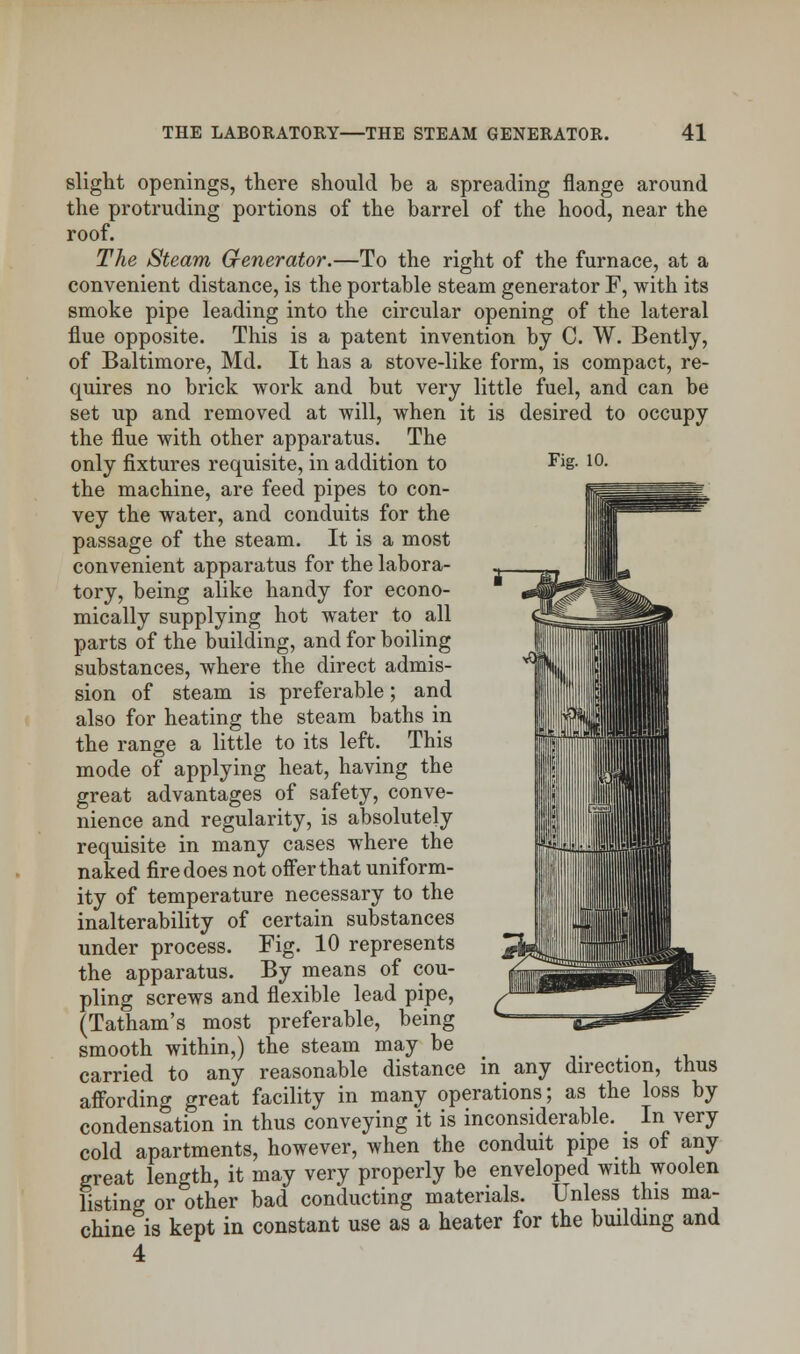 Fig. 10. slight openings, there should he a spreading flange around the protruding portions of the barrel of the hood, near the roof. The Steam Generator.—To the right of the furnace, at a convenient distance, is the portable steam generator F, with its smoke pipe leading into the circular opening of the lateral flue opposite. This is a patent invention by C. W. Bently, of Baltimore, Md. It has a stove-like form, is compact, re- quires no brick work and but very little fuel, and can be set up and removed at will, when it is desired to occupy the flue with other apparatus. The only fixtures requisite, in addition to the machine, are feed pipes to con- vey the water, and conduits for the passage of the steam. It is a most convenient apparatus for the labora- tory, being alike handy for econo- mically supplying hot water to all parts of the building, and for boiling substances, where the direct admis- sion of steam is preferable; and also for heating the steam baths in the range a little to its left. This mode of applying heat, having the great advantages of safety, conve- nience and regularity, is absolutely requisite in many cases where the naked fire does not offer that uniform- ity of temperature necessary to the inalterability of certain substances under process. Fig. 10 represents the apparatus. By means of cou- pling screws and flexible lead pipe, (Tatham's most preferable, being smooth within,) the steam may be carried to any reasonable distance in any direction, thus affording great facility in many operations; as the loss by condensation in thus conveying it is inconsiderable. In very cold apartments, however, when the conduit pipe is of any great length, it may very properly be enveloped with woolen listing or other bad conducting materials. Unless this ma- chine is kept in constant use as a heater for the building and 4