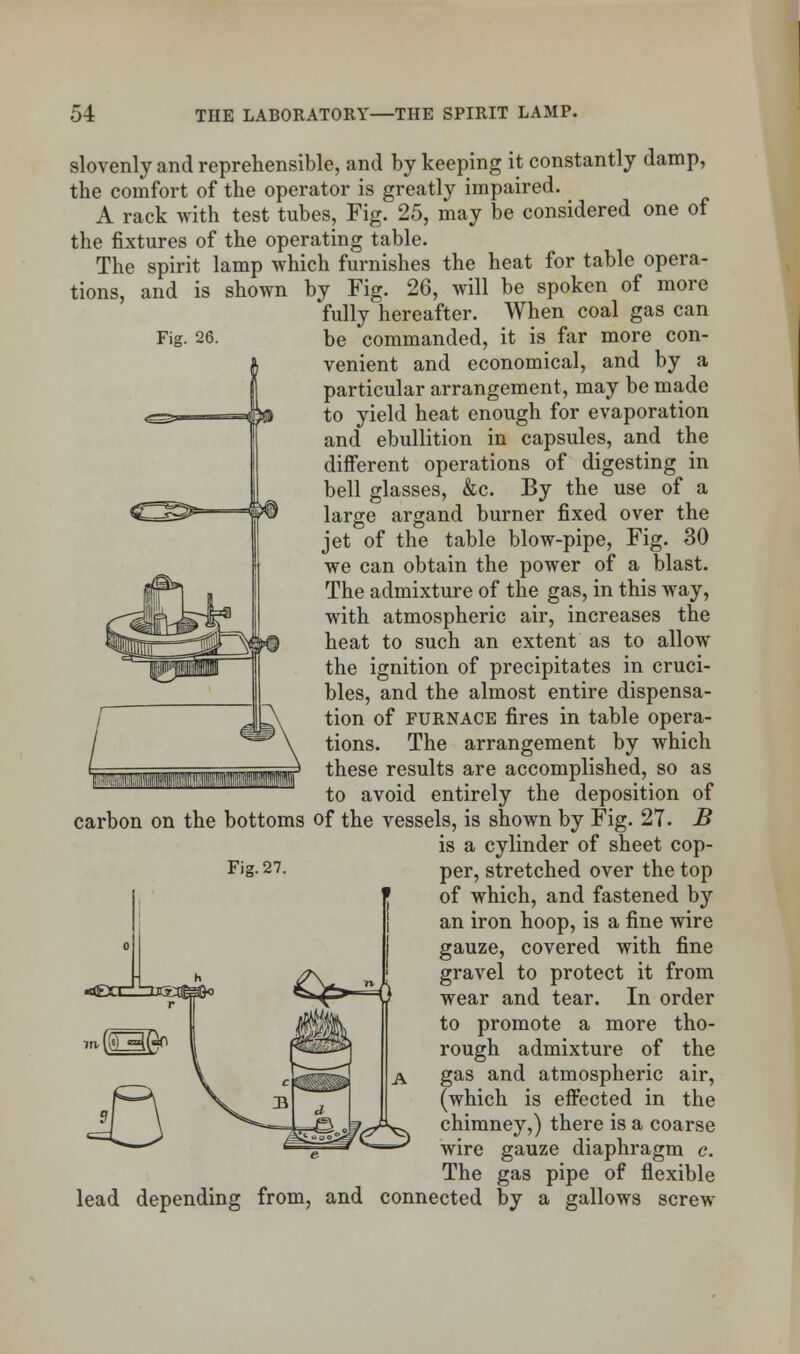 Fig. 26. slovenly and reprehensible, and by keeping it constantly damp, the comfort of the operator is greatly impaired. A rack with test tubes. Fig. 25, may be considered one of the fixtures of the operating table. The spirit lamp which furnishes the heat for table opera- tions, and is shown by Fig. 26, will be spoken of more fully hereafter. When coal gas can be commanded, it is far more con- venient and economical, and by a particular arrangement, may be made to yield heat enough for evaporation and ebullition in capsules, and the different operations of digesting in bell glasses, &c. By the use of a large argand burner fixed over the jet of the table blow-pipe, Fig. 30 we can obtain the power of a blast. The admixture of the gas, in this way, with atmospheric air, increases the heat to such an extent as to allow the ignition of precipitates in cruci- bles, and the almost entire dispensa- tion of furnace fires in table opera- tions. The arrangement by which these results are accomplished, so as to avoid entirely the deposition of carbon on the bottoms of the vessels, is shown by Fig. 27. B is a cylinder of sheet cop- of which, and fastened by an iron hoop, is a fine wire gauze, covered with fine gravel to protect it from wear and tear. In order to promote a more tho- rough admixture of the gas and atmospheric air, (which is effected in the chimney,) there is a coarse wire gauze diaphragm c. The gas pipe of flexible lead depending from, and connected by a gallows screw