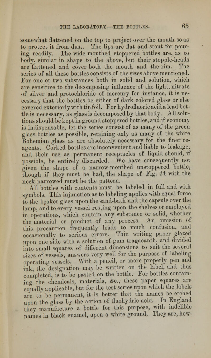 somewhat flattened on the top to project over the mouth so as to protect it from dust. The lips are flat and stout for pour- ing readily. The wide mouthed stoppered bottles are, as to body, similar in shape to the above, but their stopple-heads are flattened and cover both the mouth and the rim. The series of all these bottles consists of the sizes above mentioned. For one or two substances both in solid and solution, which are sensitive to the decomposing influence of the light, nitrate of silver and protochloride of mercury for instance, it is ne- cessary that the bottles be either of dark colored glass or else covered exteriorly with tin foil. For hydrofluoric acid a lead bot- tle is necessary, as glass is decomposed by that body. All solu- tions should be kept in ground stoppered bottles, and if economy is indispensable, let the series consist of as many of the green glass bottles as possible, retaining only as many of the white Bohemian glass as are absolutely necessary for the finer re- agents. Corked bottles are inconvenient and liable to leakage, and their use as permanent receptacles of liquid should, if possible, be entirely discarded. We have consequently not given the shape of a narrow-mouthed unstoppered bottle, though if they must be had, the shape of Fig. 34 with the neck narrowed must be the pattern. All bottles with contents must be labeled in full and with symbols. This injunction as to labeling applies with equal force to the beaker glass upon the sand-bath and the capsule over the lamp, and to every vessel resting upon the shelves or employed in operations, which contain any substance or solid, whether the material or product of any process. An omission of this precaution frequently leads to much confusion, and occasionally to serious errors. Thin writing paper glazed upon one side with a solution of gum tragacanth, and divided into small squares of different dimensions to suit the several sizes of vessels, answers very well for the purpose of labeling operating vessels. With a pencil, or more properly pen and ink, the designation may be written on the label, and thus completed, is to be pasted on the bottle. For bottles contain- ing the chemicals, materials, &c, these paper squares are equally applicable, but for the test series upon which the labels are to be permanent, it is better that the names be etched upon the glass by the action of fluohydric acid. In England they manufacture a bottle for this purpose, with indelible names in black enamel, upon a white ground. They are, how-