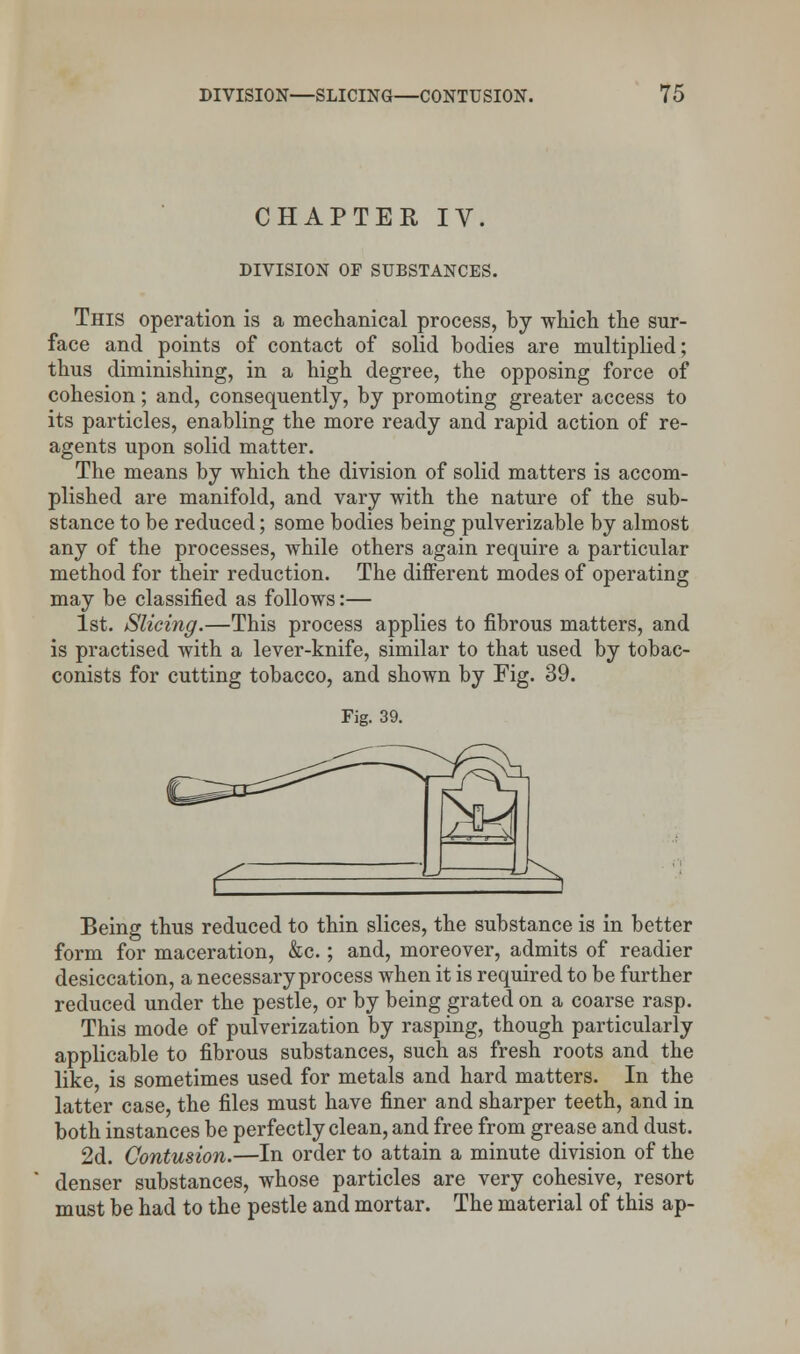 CHAPTER IV. DIVISION OF SUBSTANCES. This operation is a mechanical process, by which the sur- face and points of contact of solid bodies are multiplied; thus diminishing, in a high degree, the opposing force of cohesion; and, consequently, by promoting greater access to its particles, enabling the more ready and rapid action of re- agents upon solid matter. The means by which the division of solid matters is accom- plished are manifold, and vary with the nature of the sub- stance to be reduced; some bodies being pulverizable by almost any of the processes, while others again require a particular method for their reduction. The different modes of operating may be classified as follows:— 1st. Slicing.—This process applies to fibrous matters, and is practised with a lever-knife, similar to that used by tobac- conists for cutting tobacco, and shown by Fig. 39. Fig. 39. Being thus reduced to thin slices, the substance is in better form for maceration, &c.; and, moreover, admits of readier desiccation, a necessary process when it is required to be further reduced under the pestle, or by being grated on a coarse rasp. This mode of pulverization by rasping, though particularly applicable to fibrous substances, such as fresh roots and the like, is sometimes used for metals and hard matters. In the latter case, the files must have finer and sharper teeth, and in both instances be perfectly clean, and free from grease and dust. 2d. Contusion.—In order to attain a minute division of the denser substances, whose particles are very cohesive, resort must be had to the pestle and mortar. The material of this ap-