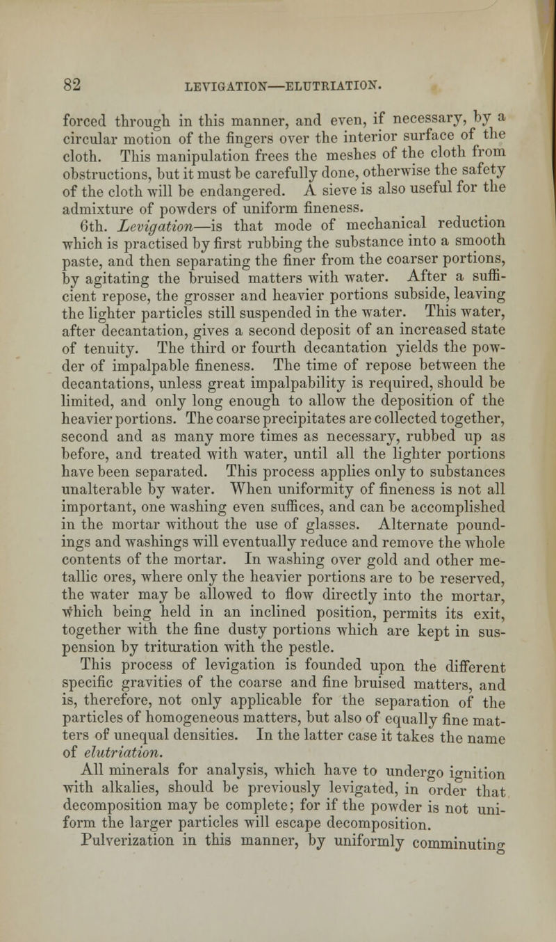 forced through in this manner, and even, if necessary, by a circular motion of the fingers over the interior surface of the cloth. This manipulation frees the meshes of the cloth from obstructions, but it must be carefully done, otherwise the safety of the cloth will be endangered. A sieve is also useful for the admixture of powders of uniform fineness. 6th. Levigation—is that mode of mechanical reduction which is practised by first rubbing the substance into a smooth paste, and then separating the finer from the coarser portions, by agitating the bruised matters with water. After a suffi- cient repose, the grosser and heavier portions subside, leaving the lighter particles still suspended in the water. This water, after decantation, gives a second deposit of an increased state of tenuity. The third or fourth decantation yields the pow- der of impalpable fineness. The time of repose between the decantations, unless great impalpability is required, should be limited, and only long enough to allow the deposition of the heavier portions. The coarse precipitates are collected together, second and as many more times as necessary, rubbed up as before, and treated with water, until all the lighter portions have been separated. This process applies only to substances unalterable by water. When uniformity of fineness is not all important, one washing even suffices, and can be accomplished in the mortar without the use of glasses. Alternate pound- ings and washings will eventually reduce and remove the whole contents of the mortar. In washing over gold and other me- tallic ores, where only the heavier portions are to be reserved, the water may be allowed to flow directly into the mortar, which being held in an inclined position, permits its exit, together with the fine dusty portions which are kept in sus- pension by trituration with the pestle. This process of levigation is founded upon the different specific gravities of the coarse and fine bruised matters, and is, therefore, not only applicable for the separation of the particles of homogeneous matters, but also of equally fine mat- ters of unequal densities. In the latter case it takes the name of elutriation. All minerals for analysis, which have to undergo ignition with alkalies, should be previously levigated, in order that decomposition may be complete; for if the powder is not uni- form the larger particles will escape decomposition. Pulverization in this manner, by uniformly comminuting