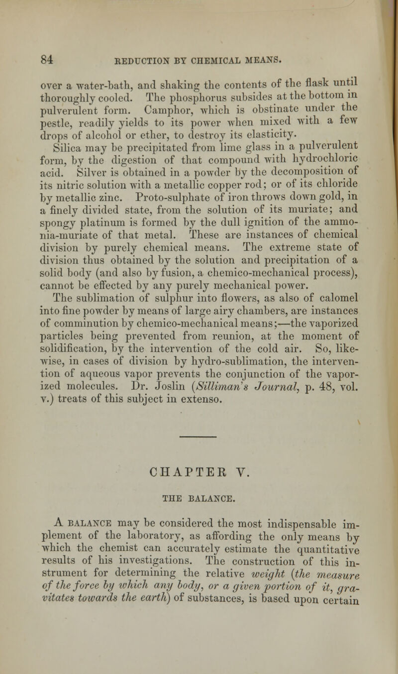 over a water-bath, and shaking the contents of the flask until thoroughly cooled. The phosphorus subsides at the bottom in pulverulent form. Camphor, Avhich is obstinate under the pestle, readily yields to its power when mixed with a few drops of alcohol or ether, to destroy its elasticity. Silica may be precipitated from lime glass in a pulverulent form, by the digestion of that compound with hydrochloric acid. Silver is obtained in a powder by the decomposition of its nitric solution with a metallic copper rod; or of its chloride by metallic zinc. Proto-sulphate of iron throws down gold, in a finely divided state, from the solution of its muriate; and spongy platinum is formed by the dull ignition of the ammo- nia-muriate of that metal. These are instances of chemical division by purely chemical means. The extreme state of division thus obtained by the solution and precipitation of a solid body (and also by fusion, a chemico-mechanical process), cannot be effected by any purely mechanical power. The sublimation of sulphur into flowers, as also of calomel into fine powder by means of large airy chambers, are instances of comminution by chemico-mechanical means;—the vaporized particles being prevented from reunion, at the moment of solidification, by the intervention of the cold air. So, like- wise, in cases of division by hydro-sublimation, the interven- tion of aqueous vapor prevents the conjunction of the vapor- ized molecules. Dr. Joslin (Sillimans Journal, p. 48, vol. v.) treats of this subject in extenso. CHAPTER V. THE BALANCE. A balance may be considered the most indispensable im- plement of the laboratory, as affording the only means by which the chemist can accurately estimate the quantitative results of his investigations. The construction of this in- strument for determining the relative weight (the measure of the force by which any body, or a given portion of it, gra- vitates towards the earth) of substances, is based upon certain