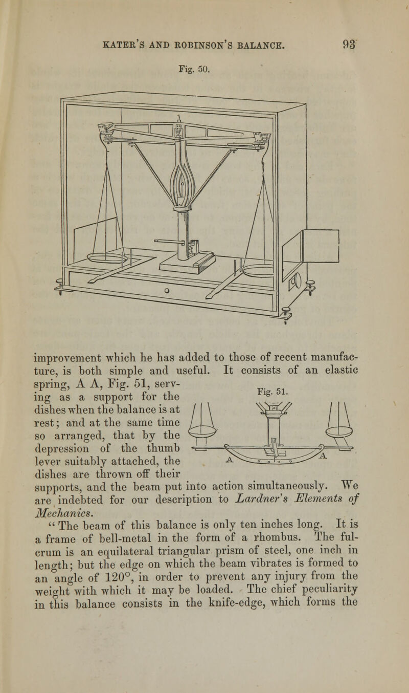 Fig. 50. Fig. 51. improvement which he has added to those of recent manufac- ture, is both simple and useful. It consists of an elastic spring, A A, Fig. 51, serv- ing as a support for the dishes when the balance is at rest; and at the same time so arranged, that by the depression of the thumb lever suitably attached, the dishes are thrown off their supports, and the beam put into action simultaneously. We are indebted for our description to Lardner's Elements of Mechanics.  The beam of this balance is only ten inches long. It is a frame of bell-metal in the form of a rhombus. The ful- crum is an equilateral triangular prism of steel, one inch in length; but the edge on which the beam vibrates is formed to an angle of 120°, in order to prevent any injury from the weight with which it may be loaded. The chief peculiarity in this balance consists in the knife-edge, which forms the