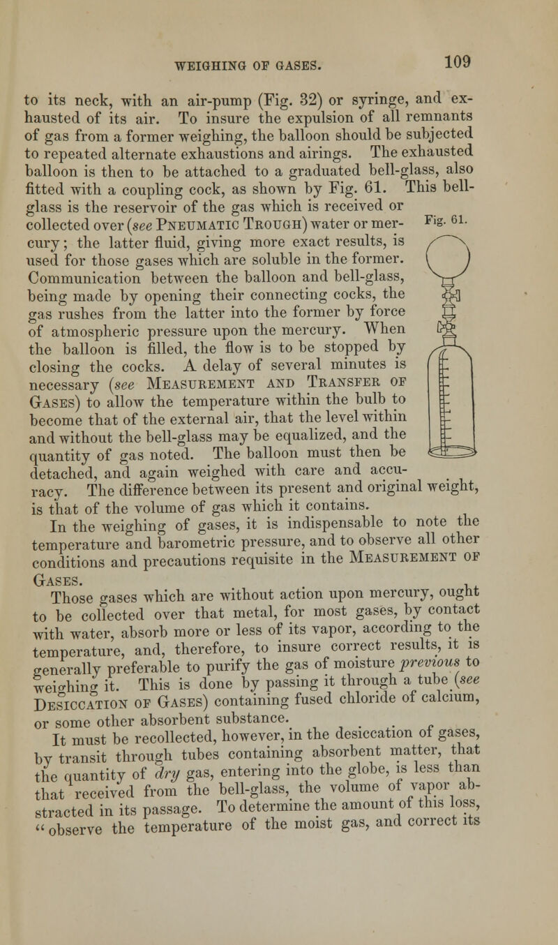 to its neck, with an air-pump (Fig. 32) or syringe, and ex- hausted of its air. To insure the expulsion of all remnants of gas from a former weighing, the balloon should be subjected to repeated alternate exhaustions and airings. The exhausted balloon is then to be attached to a graduated bell-glass, also fitted with a coupling cock, as shown by Fig. 61. This bell- glass is the reservoir of the gas which is received or collected over {see Pneumatic Trough) water or mer- Fis- 61- cury; the latter fluid, giving more exact results, is used for those gases which are soluble in the former. Communication between the balloon and bell-glass, being made by opening their connecting cocks, the gas rushes from the latter into the former by force of atmospheric pressure upon the mercury. When the balloon is filled, the flow is to be stopped by closing the cocks. A delay of several minutes is necessary {see Measurement and Transfer op Gases) to allow the temperature within the bulb to become that of the external air, that the level within and without the bell-glass may be equalized, and the quantity of gas noted. The balloon must then be detached, and again weighed with care and accu- racy. The difference between its present and original weight, is that of the volume of gas which it contains. In the weighing of gases, it is indispensable to note the temperature and barometric pressure, and to observe all other conditions and precautions requisite in the Measurement of Gases. Those gases which are without action upon mercury, ought to be collected over that metal, for most gases, by contact with water, absorb more or less of its vapor, according to the temperature, and, therefore, to insure correct results, it is generally preferable to purify the gas of moisture previous to weighing it. This is done by passing it through a tube {see Desiccation of Gases) containing fused chloride of calcium, or some other absorbent substance. > It must be recollected, however, in the desiccation ot gases, by transit through tubes containing absorbent matter, that the quantity of dry gas, entering into the globe, is less than that received from the bell-glass, the volume of vapor ab- stracted in its passage. To determine the amount of this loss,  observe the temperature of the moist gas, and correct its