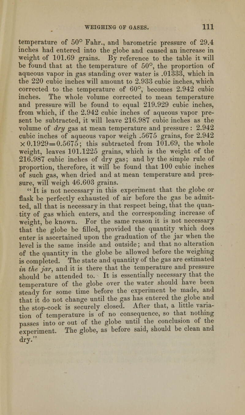 temperature of 50° Fahr., and barometric pressure of 29.4 inches had entered into the globe and caused an increase in weight of 101.69 grains. By reference to the table it will be found that at the temperature of 50°, the proportion of aqueous vapor in gas standing over water is .01333, which in the 220 cubic inches will amount to 2.933 cubic inches, which corrected to the temperature of 60°, becomes 2.942 cubic inches. The whole volume corrected to mean temperature and pressure will be found to equal 219.929 cubic inches, from which, if the 2.942 cubic inches of aqueous vapor pre- sent be subtracted, it will leave 216.987 cubic inches as the volume of dry gas at mean temperature and pressure: 2.942 cubic inches of aqueous vapor weigh .5675 grains, for 2.942 X 0.1929=0.5675; this subtracted from 101.69, the whole weight, leaves 101.1225 grains, which is the weight of the 216.987 cubic inches of dry gas; and by the simple rule of proportion, therefore, it will be found that 100 cubic inches of such gas, when dried and at mean temperature and pres- sure, will weigh 46.603 grains. It is not necessary in this experiment that the globe or flask be perfectly exhausted of air before the gas be admit- ted, all that is necessary in that respect being, that the quan- tity of gas which enters, and the corresponding increase of weight, be known. For the same reason it is not necessary that the globe be filled, provided the quantity which does enter is ascertained upon the graduation of the jar when the level is the same inside and outside; and that no alteration of the quantity in the globe be allowed before the weighing is completed. The state and quantity of the gas are estimated in the jar, and it is there that the temperature and pressure should be attended to. It is essentially necessary that the temperature of the globe over the water should have been steady for some time before the experiment be made, and that it do not change until the gas has entered the globe and the stop-cock is securely closed. After that, a little varia- tion of temperature is of no consequence, so that nothing passes into or out of the globe until the conclusion of the experiment. The globe, as before said, should be clean and dry.