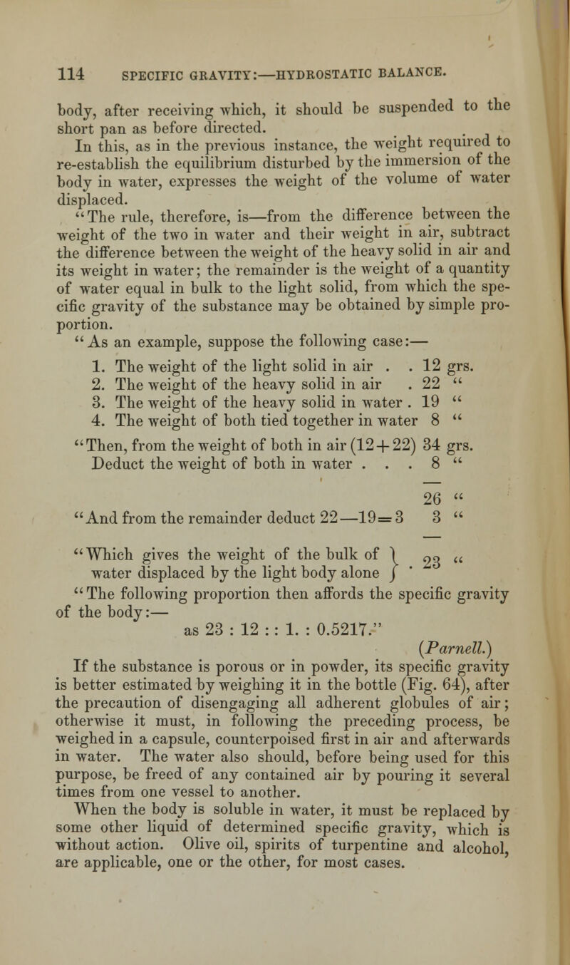 body, after receiving which, it should be suspended to the short pan as before directed. In this, as in the previous instance, the weight required to re-establish the equilibrium disturbed by the immersion of the body in water, expresses the weight of the volume of water displaced. The rule, therefore, is—from the difference between the weight of the two in water and their weight in air, subtract the difference between the weight of the heavy solid in air and its weight in water; the remainder is the weight of a quantity of water equal in bulk to the light solid, from which the spe- cific gravity of the substance may be obtained by simple pro- portion. As an example, suppose the following case:— 1. The weight of the light solid in air . . 12 grs. 2. The weight of the heavy solid in air . 22  3. The weight of the heavy solid in water . 19  4. The weight of both tied together in water 8  Then, from the weight of both in air (12 + 22) 34 grs. Deduct the weight of both in water . . . 8  26  And from the remainder deduct 22—19= 3 3  Which gives the weight of the bulk of \ «q a water displaced by the light body alone j  The following proportion then affords the specific gravity of the body:— as 23 : 12 : : 1. : 0.5217. (Parnell.) If the substance is porous or in powder, its specific gravity is better estimated by weighing it in the bottle (Fig. 64), after the precaution of disengaging all adherent globules of air; otherwise it must, in following the preceding process, be weighed in a capsule, counterpoised first in air and afterwards in water. The water also should, before being used for this purpose, be freed of any contained air by pouring it several times from one vessel to another. When the body is soluble in water, it must be replaced by some other liquid of determined specific gravity, which is without action. Olive oil, spirits of turpentine and alcohol are applicable, one or the other, for most cases.