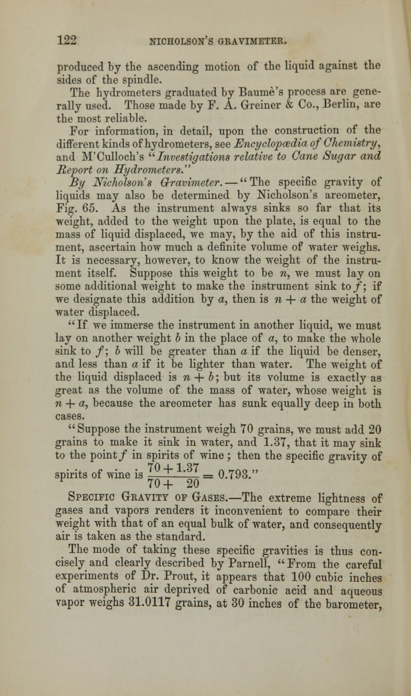 produced by the ascending motion of the liquid against the sides of the spindle. The hydrometers graduated by Baume's process are gene- rally used. Those made by F. A. Greiner & Co., Berlin, are the most reliable. For information, in detail, upon the construction of the different kinds of hydrometers, see Encyclopaedia of Chemistry, and M'Culloch's Investigations relative to Cane Sugar and Report on Hydrometers By Nicholson's G-ravimeter. — The specific gravity of liquids may also be determined by Nicholson's areometer, Fig. 65. As the instrument always sinks so far that its weight, added to the weight upon the plate, is equal to the mass of liquid displaced, we may, by the aid of this instru- ment, ascertain how much a definite volume of water weighs. It is necessary, however, to know the weight of the instru- ment itself. Suppose this weight to be n, we must lay on some additional weight to make the instrument sink to/; if we designate this addition by a, then is n + a the weight of water displaced. If we immerse the instrument in another liquid, we must lay on another weight b in the place of a, to make the whole sink to /; b will be greater than a if the liquid be denser, and less than a if it be lighter than water. The weight of the liquid displaced is n + b; but its volume is exactly as great as the volume of the mass of water, whose weight is n 4- «, because the areometer has sunk equally deep in both cases. Suppose the instrument weigh 70 grains, we must add 20 grains to make it sink in water, and 1.37, that it may sink to the point/ in spirits of wine ; then the specific gravity of spirits of wine is ^0 + L87 = 0.793. v 70+20 Specific Gravity of Gases.—The extreme lightness of gases and vapors renders it inconvenient to compare their weight with that of an equal bulk of water, and consequently air is taken as the standard. The mode of taking these specific gravities is thus con- cisely and clearly described by Parnell,  From the careful experiments of Dr. Prout, it appears that 100 cubic inches of atmospheric air deprived of carbonic acid and aqueous vapor weighs 31.0117 grains, at 30 inches of the barometer,