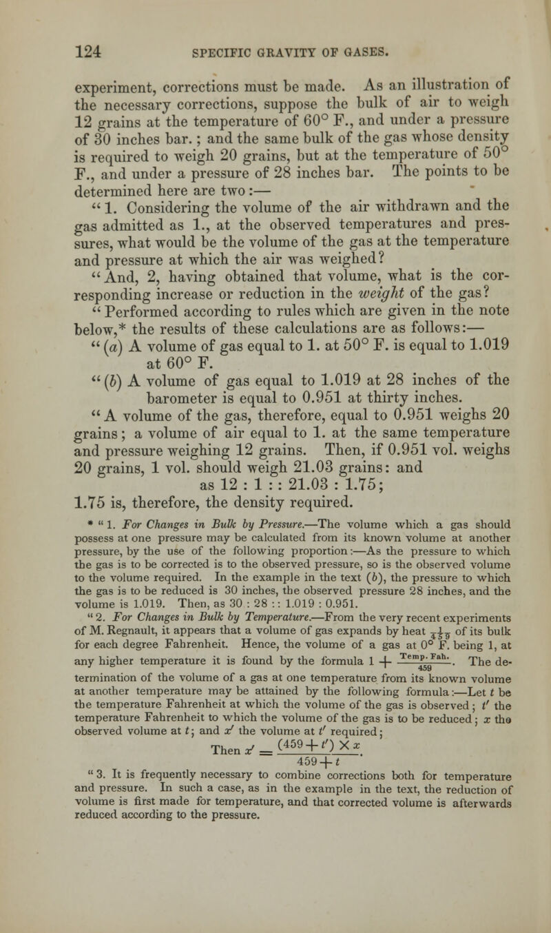 experiment, corrections must be made. As an illustration of the necessary corrections, suppose the bulk of air to weigh 12 grains at the temperature of 60° F., and under a pressure of 30 inches bar.; and the same bulk of the gas whose density is required to weigh 20 grains, but at the temperature of 50° F., and under a pressure of 28 inches bar. The points to be determined here are two:—  1. Considering the volume of the air withdrawn and the gas admitted as 1., at the observed temperatures and pres- sures, what would be the volume of the gas at the temperature and pressure at which the air was weighed?  And, 2, having obtained that volume, what is the cor- responding increase or reduction in the weight of the gas?  Performed according to rules which are given in the note below,* the results of these calculations are as follows:—  (a) A volume of gas equal to 1. at 50° F. is equal to 1.019 at 60° F.  (b) A volume of gas equal to 1.019 at 28 inches of the barometer is equal to 0.951 at thirty inches.  A volume of the gas, therefore, equal to 0.951 weighs 20 grains; a volume of air equal to 1. at the same temperature and pressure weighing 12 grains. Then, if 0.951 vol. weighs 20 grains, 1 vol. should weigh 21.03 grains: and as 12 : 1 :: 21.03 : 1.75; 1.75 is, therefore, the density required. *  1. For Changes in Bulk by Pressure.—The volume which a gas should possess at one pressure may be calculated from its known volume at another pressure, by the use of the following proportion:—As the pressure to which the gas is to be corrected is to the observed pressure, so is the observed volume to the volume required. In the example in the text (b), the pressure to which the gas is to be reduced is 30 inches, the observed pressure 28 inches, and the volume is 1.019. Then, as 30 : 28 :: 1.019 : 0.951.  2. For Changes in Bulk by Temperature.—From the very recent experiments of M. Regnault, it appears that a volume of gas expands by heat ?£5 of its bulk for each degree Fahrenheit. Hence, the volume of a gas at 0° F. being 1, at any higher temperature it is found by the formula 1 -f- Tem?VFah' ■ The de- termination of the volume of a gas at one temperature from its known volume at another temperature may be attained by the following formula:—Let t be the temperature Fahrenheit at which the volume of the gas is observed; l' the temperature Fahrenheit to which the volume of the gas is to be reduced ; x the observed volume at t; and x! the volume at t' required; 459 -f t  3. It is frequently necessary to combine corrections both for temperature and pressure. In such a case, as in the example in the text, the reduction of volume is first made for temperature, and that corrected volume is afterwards reduced according to the pressure.