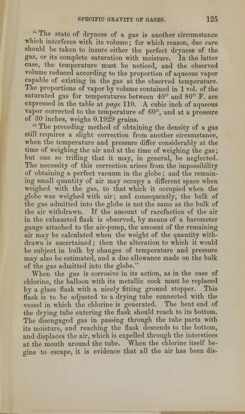  The state of dryness of a gas is another circumstance which interferes with its volume; for which reason, due care should be taken to insure either the perfect dryness of the gas, or its complete saturation with moisture. In the latter case, the temperature must be noticed, and the observed volume reduced according to the proportion of aqueous vapor capable of existing in the gas at the observed temperature. The proportions of vapor by volume contained in 1 vol. of the saturated gas for temperatures between 40° and 80° F. are expressed in the table at page 110. A cubic inch of aqueous vapor corrected to the temperature of 60°, and at a pressure of 30 inches, weighs 0.1929 grains.  The preceding method of obtaining the density of a gas still requires a slight correction from another circumstance, when the temperature and pressure differ considerably at the time of weighing the air and at the time of weighing the gas; but one so trifling that it may, in general, be neglected. The necessity of this correction arises from the impossibility of obtaining a perfect vacuum in the globe; and the remain- ing small quantity of air may occupy a different space when weighed with the gas, to that which it occupied when the globe was weighed with air; and consequently, the bulk of the gas admitted into the globe is not the same as the bulk of the air withdrawn. If the amount of rarefaction of the air in the exhausted flask is observed, by means of a barometer gauge attached to the air-pump, the amount of the remaining air may be calculated when the weight of the quantity with- drawn is ascertained; then the alteration to which it would be subject in bulk by changes of temperature and pressure may also be estimated, and a due allowance made on the bulk of the gas admitted into the globe. When the gas is corrosive in its action, as in the case of chlorine, the balloon with its metallic cock must be replaced by a glass flask with a nicely fitting ground stopper. This flask is to be adjusted to a drying tube connected with the vessel in which the chlorine is generated. The bent end of the drying tube entering the flask should reach to its bottom. The disengaged gas in passing through the tube parts with its moisture, and reaching the flask descends to the bottom, and displaces the air, which is expelled through the interstices at the mouth around the tube. When the chlorine itself be- gins to escape, it is evidence that all the air has been dis-