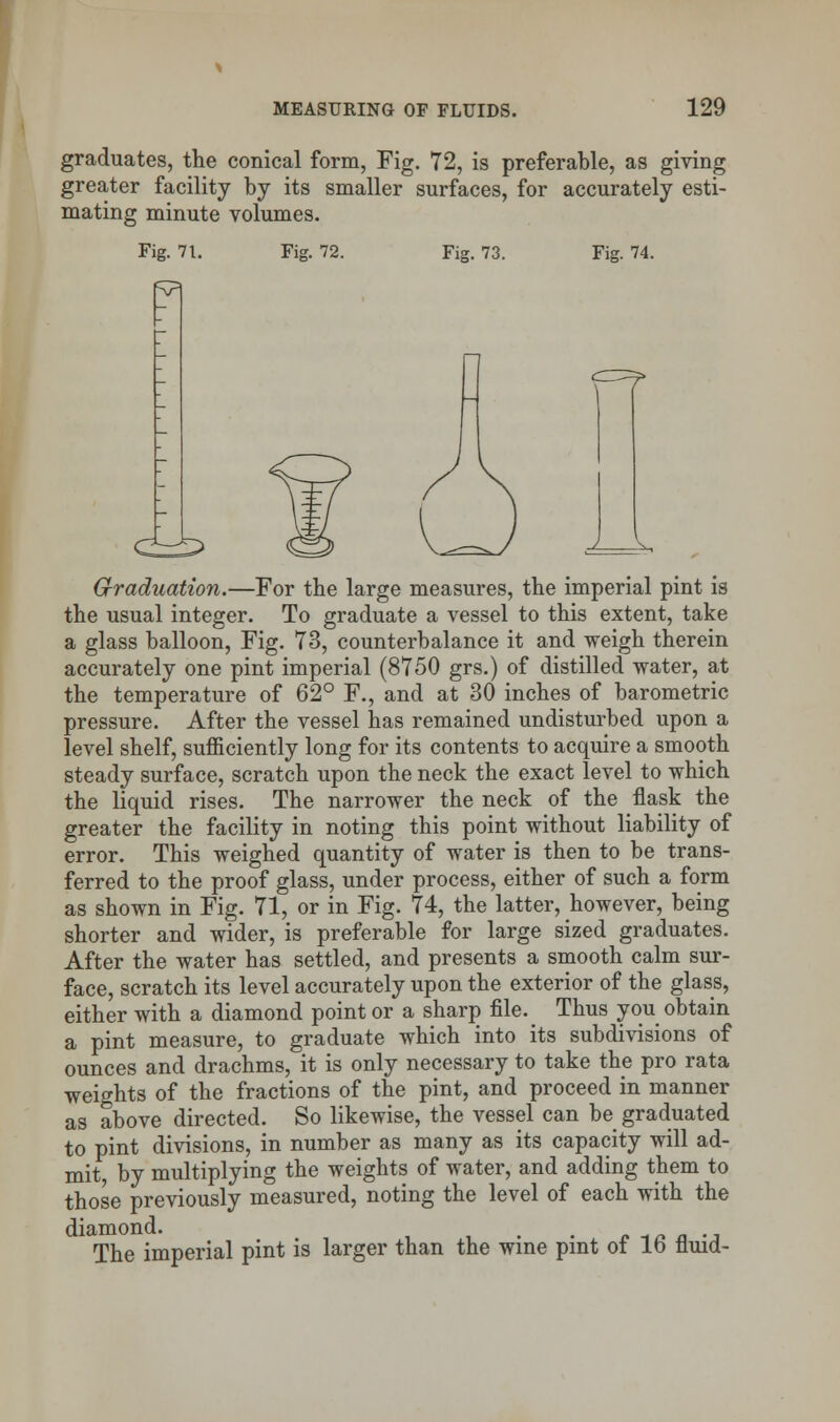 graduates, the conical form, Fig. 72, is preferable, as giving greater facility by its smaller surfaces, for accurately esti- mating minute volumes. Fig. 71. Fig. 72. Fig. 73. Fig. 74. Graduation.—For the large measures, the imperial pint is the usual integer. To graduate a vessel to this extent, take a glass balloon, Fig. 73, counterbalance it and weigh therein accurately one pint imperial (8750 grs.) of distilled water, at the temperature of 62° F., and at 30 inches of barometric pressure. After the vessel has remained undisturbed upon a level shelf, sufficiently long for its contents to acquire a smooth steady surface, scratch upon the neck the exact level to which the liquid rises. The narrower the neck of the flask the greater the facility in noting this point without liability of error. This weighed quantity of water is then to be trans- ferred to the proof glass, under process, either of such a form as shown in Fig. 71, or in Fig. 74, the latter, however, being shorter and wider, is preferable for large sized graduates. After the water has settled, and presents a smooth calm sur- face, scratch its level accurately upon the exterior of the glass, either with a diamond point or a sharp file. Thus you obtain a pint measure, to graduate which into its subdivisions of ounces and drachms, it is only necessary to take the pro rata weights of the fractions of the pint, and proceed in manner as above directed. So likewise, the vessel can be graduated to pint divisions, in number as many as its capacity will ad- mit, by multiplying the weights of water, and adding them to those previously measured, noting the level of each with the diamond. t . The imperial pint is larger than the wine pint of 16 fluid-