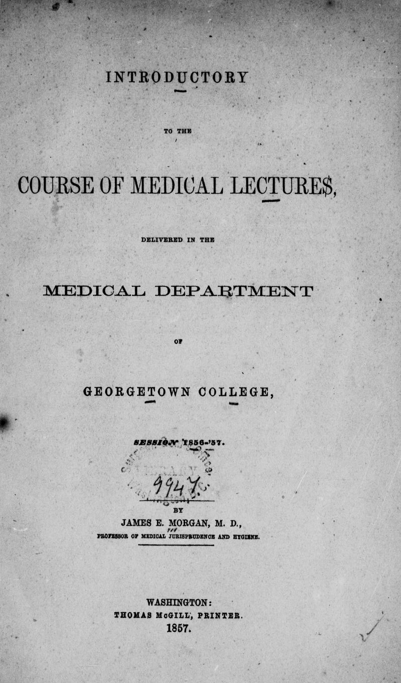 INTRODUCTORY COURSE OF MEDICAL LECTURES, DELIVERED IN THE MEDIOAL DEPARTMENT GEORGETOWN COLLEGE, 8JSS8IOJV 1 S56-'37. 1 l|t^n' BY JAMES E. MORGAN, M. D., PROFESSOR OF MEDIOAL JURISPRUDENCE AND HTGIBttE. WASHINGTON: THOMAS MoGILL, PRINTER. 1857. y j