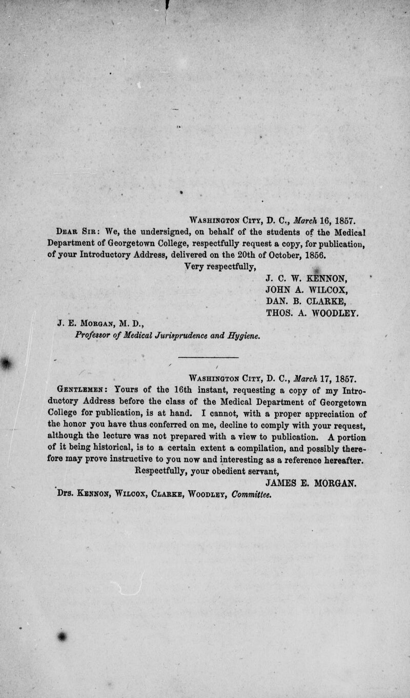 Washington City, D. C, March 16, 1857. Dear Sir: We, the undersigned, on behalf of the students of the Medical Department of Georgetown College, respectfully request a copy, for publication, of your Introductory Address, delivered on the 20th of October, 1856. Very respectfully, J. C. W. KENNON, JOHN A. WILCOX, DAN. B. CLARKE, THOS. A. WOODLEY. J. E. Morgan, M. D., Professor of Medical Jurisprudence and Hygiene. Washington City, D. C, March 17, 1857. Gentlemen: Yours of the 16th instant, requesting a copy of my Intro- ductory Address before the class of the Medical Department of Georgetown College for publication, is at hand. I cannot, with a proper appreciation of the honor you have thus conferred on me, decline to comply with your request, although the lecture was not prepared with a view to publication. A portion of it being historical, is to a certain extent a compilation, and possibly there- fore may prove instructive to you now and interesting as a reference hereafter. Respectfully, your obedient servant, JAMES E. MORGAN. Drs. Kennon, Wilcox, Clarke, Woodley, Committee.