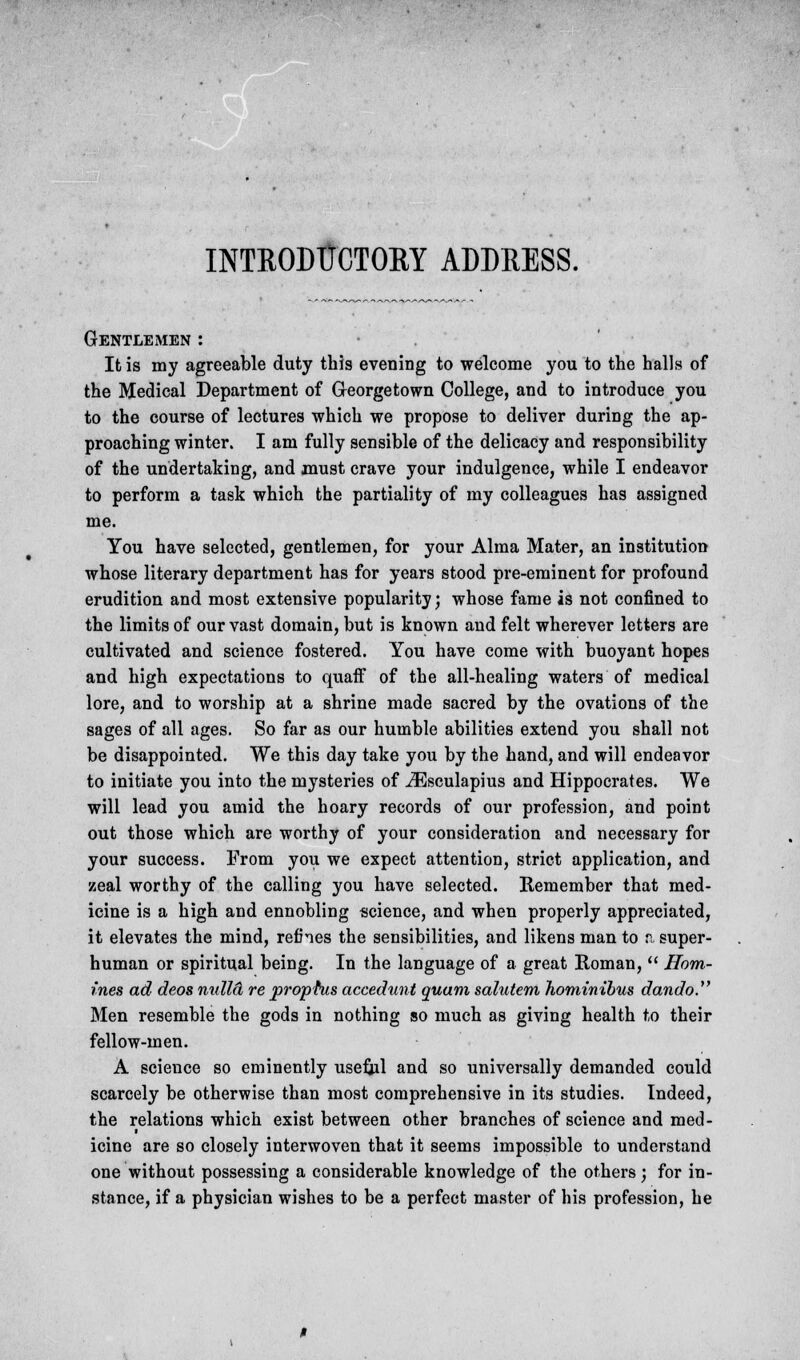 INTRODUCTORY ADDRESS. Gentlemen : It is my agreeable duty this evening to welcome you to the halls of the Medical Department of Georgetown College, and to introduce you to the course of lectures which we propose to deliver during the ap- proaching winter. I am fully sensible of the delicacy and responsibility of the undertaking, and must crave your indulgence, while I endeavor to perform a task which the partiality of my colleagues has assigned me. You have selected, gentlemen, for your Alma Mater, an institution whose literary department has for years stood pre-eminent for profound erudition and most extensive popularity; whose fame is not confined to the limits of our vast domain, but is known and felt wherever letters are cultivated and science fostered. You have come with buoyant hopes and high expectations to quaff of the all-healing waters of medical lore, and to worship at a shrine made sacred by the ovations of the sages of all ages. So far as our humble abilities extend you shall not be disappointed. We this day take you by the hand, and will endeavor to initiate you into the mysteries of iEsculapius and Hippocrates. We will lead you amid the hoary records of our profession, and point out those which are worthy of your consideration and necessary for your success. From you we expect attention, strict application, and zeal worthy of the calling you have selected. Remember that med- icine is a high and ennobling science, and when properly appreciated, it elevates the mind, refines the sensibilities, and likens man to a super- human or spiritual being. In the language of a great Roman,  Hom- ines ad deos nidlcL re prophis accedunt quam salutem hominibus dando. Men resemble the gods in nothing so much as giving health to their fellow-men. A science so eminently useful and so universally demanded could scarcely be otherwise than most comprehensive in its studies. Indeed, the relations which exist between other branches of science and med- icine are so closely interwoven that it seems impossible to understand one without possessing a considerable knowledge of the others; for in- stance, if a physician wishes to be a perfect master of his profession, he