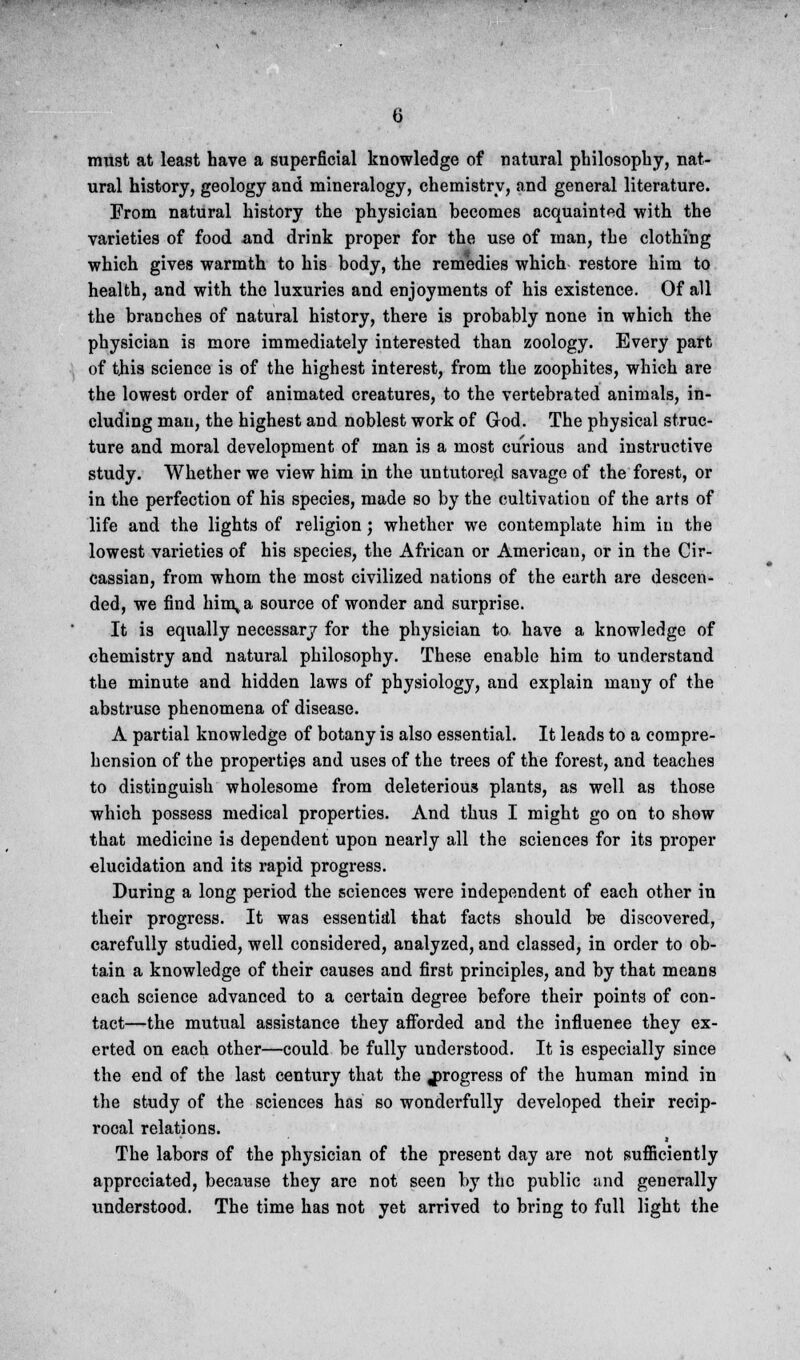 must at least have a superficial knowledge of natural philosophy, nat- ural history, geology and mineralogy, chemistry, and general literature. From natural history the physician becomes acquainted with the varieties of food and drink proper for the use of man, the clothing which gives warmth to his body, the remedies which restore him to health, and with the luxuries and enjoyments of his existence. Of all the branches of natural history, there is probably none in which the physician is more immediately interested than zoology. Every part of this science is of the highest interest, from the zoophites, which are the lowest order of animated creatures, to the vertebrated animals, in- cluding man, the highest and noblest work of God. The physical struc- ture and moral development of man is a most curious and instructive study. Whether we view him in the untutored savage of the forest, or in the perfection of his species, made so by the cultivation of the arts of life and the lights of religion; whether we contemplate him in the lowest varieties of his species, the African or American, or in the Cir- cassian, from whom the most civilized nations of the earth are descen- ded, we find hin\a source of wonder and surprise. It is equally necessary for the physician to have a knowledge of chemistry and natural philosophy. These enable him to understand the minute and hidden laws of physiology, and explain many of the abstruse phenomena of disease. A partial knowledge of botany is also essential. It leads to a compre- hension of the properties and uses of the trees of the forest, and teaches to distinguish wholesome from deleterious plants, as well as those which possess medical properties. And thus I might go on to show that medicine is dependent upon nearly all the sciences for its proper elucidation and its rapid progress. During a long period the sciences were independent of each other in their progress. It was essentidl that facts should be discovered, carefully studied, well considered, analyzed, and classed, in order to ob- tain a knowledge of their causes and first principles, and by that means each science advanced to a certain degree before their points of con- tact—the mutual assistance they afforded and the influence they ex- erted on each other—could be fully understood. It is especially since the end of the last century that the progress of the human mind in the study of the sciences has so wonderfully developed their recip- rocal relations. The labors of the physician of the present day are not sufficiently appreciated, because they are not seen by the public and generally understood. The time has not yet arrived to bring to full light the