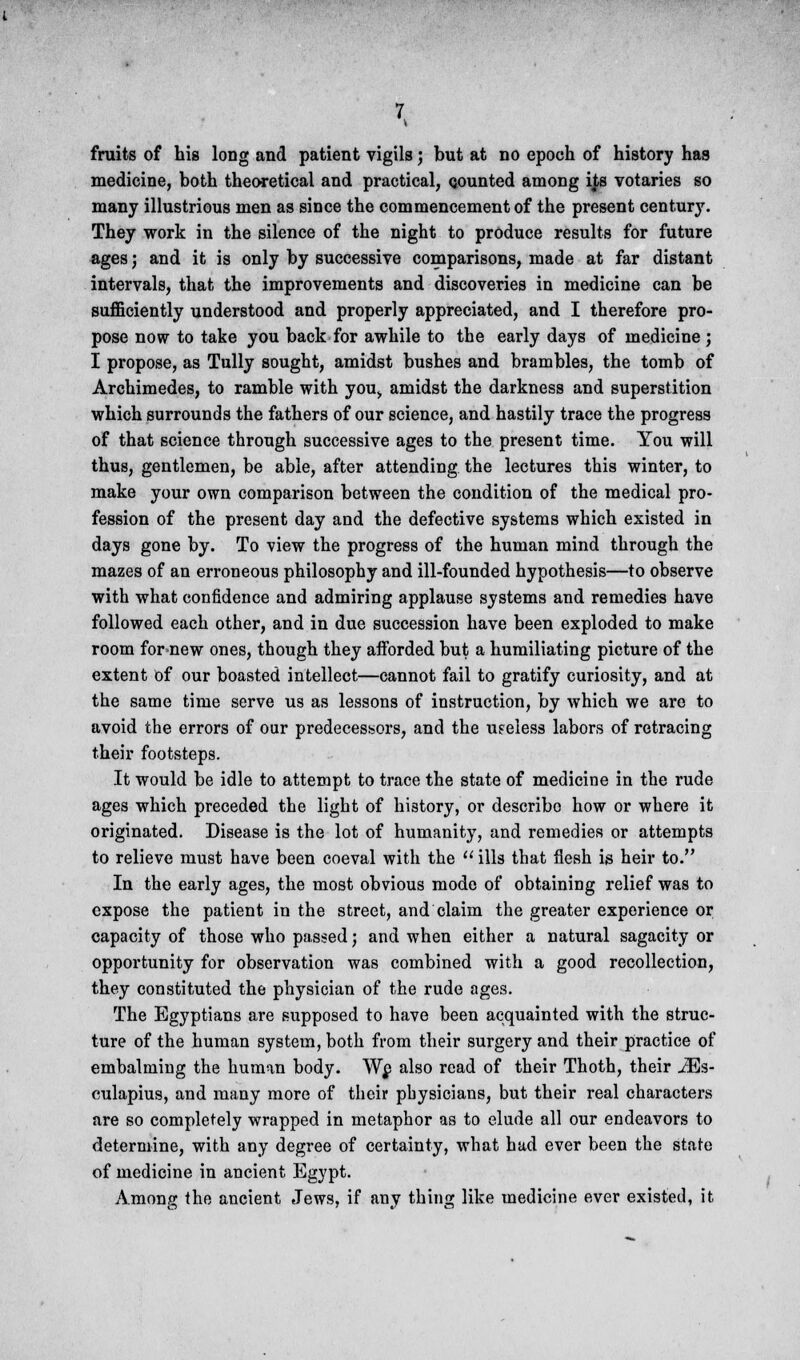 fruits of his long and patient vigils; but at no epoch of history has medicine, both theoretical and practical, counted among ijbs votaries so many illustrious men as since the commencement of the present century. They work in the silence of the night to produce results for future ages; and it is only by successive comparisons, made at far distant intervals, that the improvements and discoveries in medicine can be sufficiently understood and properly appreciated, and I therefore pro- pose now to take you back for awhile to the early days of medicine; I propose, as Tully sought, amidst bushes and brambles, the tomb of Archimedes, to ramble with you,, amidst the darkness and superstition which surrounds the fathers of our science, and hastily trace the progress of that science through successive ages to the present time. You will thus, gentlemen, be able, after attending the lectures this winter, to make your own comparison between the condition of the medical pro- fession of the present day and the defective systems which existed in days gone by. To view the progress of the human mind through the mazes of an erroneous philosophy and ill-founded hypothesis—to observe with what confidence and admiring applause systems and remedies have followed each other, and in due succession have been exploded to make room for new ones, though they afforded but a humiliating picture of the extent of our boasted intellect—cannot fail to gratify curiosity, and at the same time serve us as lessons of instruction, by which we are to avoid the errors of our predecessors, and the useless labors of retracing their footsteps. It would be idle to attempt to trace the state of medicine in the rude ages which preceded the light of history, or describe how or where it originated. Disease is the lot of humanity, and remedies or attempts to relieve must have been coeval with the  ills that flesh is heir to. In the early ages, the most obvious mode of obtaining relief was to expose the patient in the street, and claim the greater experience or capacity of those who passed; and when either a natural sagacity or opportunity for observation was combined with a good recollection, they constituted the physician of the rude ages. The Egyptians are supposed to have been acquainted with the struc- ture of the human system, both from their surgery and their practice of embalming the human body. We also read of their Thoth, their iEs- culapius, and many more of their physicians, but their real characters are so completely wrapped in metaphor as to elude all our endeavors to determine, with any degree of certainty, what had ever been the state of medicine in ancient Egypt. Among the ancient Jews, if any thing like medicine ever existed, it