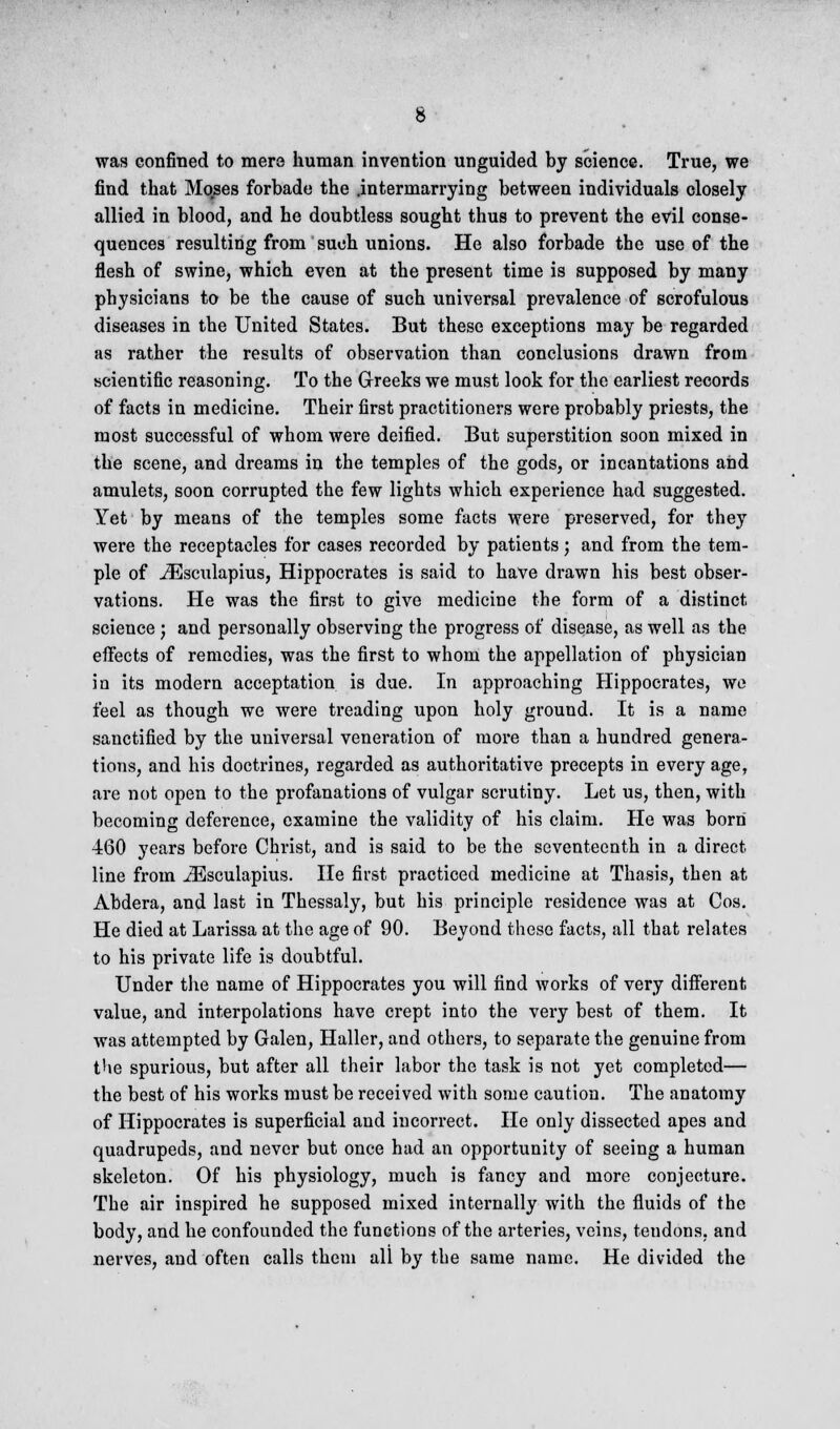 was confined to mere human invention unguided by science. True, we find that Mo.ses forbade the .intermarrying between individuals closely allied in blood, and he doubtless sought thus to prevent the evil conse- quences resulting from such unions. He also forbade the use of the flesh of swine, which even at the present time is supposed by many physicians to be the cause of such universal prevalence of scrofulous diseases in the United States. But these exceptions may be regarded as rather the results of observation than conclusions drawn from scientific reasoning. To the Greeks we must look for the earliest records of facts in medicine. Their first practitioners were probably priests, the most successful of whom were deified. But superstition soon mixed in the scene, and dreams in the temples of the gods, or incantations and amulets, soon corrupted the few lights which experience had suggested. Yet by means of the temples some facts were preserved, for they were the receptacles for cases recorded by patients; and from the tem- ple of iEsculapius, Hippocrates is said to have drawn his best obser- vations. He was the first to give medicine the form of a distinct science ; and personally observing the progress of disease, as well as the effects of remedies, was the first to whom the appellation of physician in its modern acceptation is due. In approaching Hippocrates, wo feel as though we were treading upon holy ground. It is a name sanctified by the universal veneration of more than a hundred genera- tions, and his doctrines, regarded as authoritative precepts in every age, are not open to the profanations of vulgar scrutiny. Let us, then, with becoming deference, examine the validity of his claim. He was born 460 years before Christ, and is said to be the seventeenth in a direct line from iEsculapius. He first practiced medicine at Thasis, then at Abdera, and last in Thessaly, but his principle residence was at Cos. He died at Larissa at the age of 90. Beyond these facts, all that relates to his private life is doubtful. Under the name of Hippocrates you will find works of very different value, and interpolations have crept into the very best of them. It was attempted by Galen, Haller, and others, to separate the genuine from the spurious, but after all their labor the task is not yet completed— the best of his works must be received with some caution. The anatomy of Hippocrates is superficial and incorrect. He only dissected apes and quadrupeds, and never but once had an opportunity of seeing a human skeleton. Of his physiology, much is fancy and more conjecture. The air inspired he supposed mixed internally with the fluids of the body, and he confounded the functions of the arteries, veins, tendons, and nerves, and often calls them all by the same name. He divided the