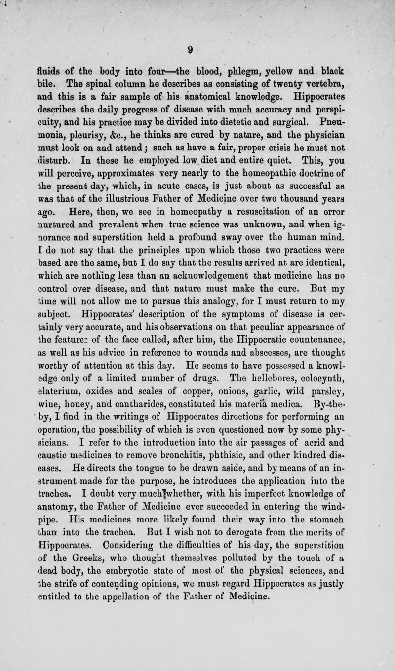 fluids of the body into four—the blood, phlegm, yellow and black bile. The spinal column he describes as consisting of twenty vertebra, and this is a fair sample of his anatomical knowledge. Hippocrates describes the daily progress of disease with much accuracy and perspi- cuity, and his practice may be divided into dietetic and surgical. Pneu- monia, pleurisy, &c, he thinks are cured by nature, and the physician must look on and attend; such as have a fair, proper crisis he must not disturb. In these he employed low diet and entire quiet. This, you will perceive, approximates very nearly to the homeopathic doctrine of the present day, which, in acute cases, is just about as successful as was that of the illustrious Father of Medicine over two thousand years ago. Here, then, we see in homeopathy a resuscitation of an orror nurtured and prevalent when true science was unknown, and when ig- norance and superstition held a profound sway over the human mind. I do not say that the principles upon which those two practices were based are the same, but I do say that the results arrived at are identical, which are nothing less than an acknowledgement that medicine has no control over disease, and that nature must make the cure. But my time will not allow me to pursue this analogy, for I must return to my subject. Hippocrates' description of the symptoms of disease is cer- tainly very accurate, and his observations on that peculiar appearance of the feature: of the face called, after him, the Hippocratic countenance, as well as his advice in reference to wound3 and abscesses, are thought worthy of attention at this day. He seems to have possessed a knowl- edge only of a limited number of drugs. The hellebores, colocynth, elaterium, oxides and scales of copper, onions, garlic, wild parsley, wine, honey, and cantharidcs, constituted his materia medica. By-the-  by, I find in the writings of Hippocrates directions for performing an operation, the possibility of which is even questioned now by some phy- sicians. I refer to the introduction into the air passages of acrid and caustic medicines to remove bronchitis, phthisic, and other kindred dis- eases. He directs the tongue to be drawn aside, and by means of an in- strument made for the purpose, he introduces the application into the trachea. I doubt very muchlwhether, with his imperfect knowledge of anatomy, the Father of Medicine ever succeeded in entering the wind- pipe. His medicines more likely found their way into the stomach than into the trachea. But I wish not to derogate from the merits of Hippocrates. Considering the difficulties of his day, the superstition of the Greeks, who thought themselves polluted by the touch of a dead body, the embryotic state of most of the physical sciences, and the strife of contending opinions, we must regard Hippocrates as justly entitled to the appellation of the Father of Medicine.