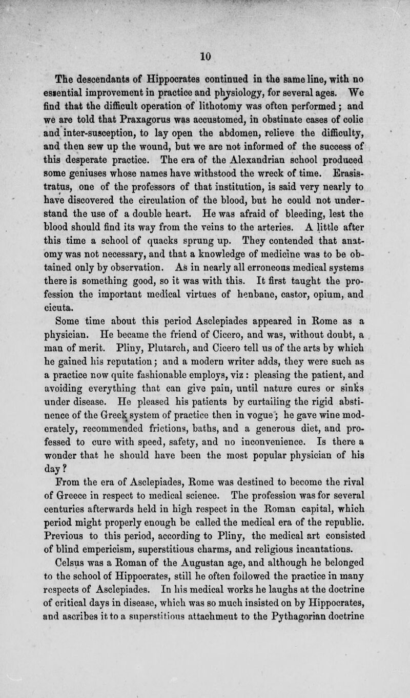 The descendants of Hippocrates continued in the same line, with no essential improvement in practice and physiology, for several ages. We find that the difficult operation of lithotomy was often performed; and we are told that Praxagorus was accustomed, in obstinate cases of colic and inter-susception, to lay open the abdomen, relieve the difficulty, and then sew up the wound, but we are not informed of the success of this desperate practice. The era of the Alexandrian school produced some geniuses whose names have withstood the wreck of time. Erasis- tratus, one of the professors of that institution, is said very nearly to have discovered the circulation of the blood, but he could not under- stand the use of a double heart. He was afraid of bleeding, lest the blood should find its way from the veins to the arteries. A little after this time a school of quacks sprung up. They contended that anat- omy was not necessary, and that a knowledge of medicine was to be ob- tained only by observation. As in nearly all erroneous medical systems there is something good, so it was with this. It first taught the pro- fession the important medical virtues of henbane, castor, opium, and cicuta. Some time about this period Asclepiades appeared in Rome as a physician. He became the friend of Cicero, and was, without doubt, a man of merit. Pliny, Plutarch, and Cicero tell us of the arts by which he gained his reputation; and a modern writer adds, they were such as a practice now quite fashionable employs, viz : pleasing the patient, and avoiding everything that can give pain, until nature cures or sinks under disease. He pleased his patients by curtailing the rigid absti- nence of the Greek system of practice then in vogue; he gave wine mod- erately, recommended frictions, baths, and a generous diet, and pro- fessed to cure with speed, safety, and no inconvenience. Is there a wonder that he should have been the most popular physician of his day? From the era of Asclepiades, Rome was destined to become the rival of G-reece in respect to medical science. The profession was for several centuries afterwards held in high respect in the Roman capital, which period might properly enough be called the medical era of the republic. Previous to this period, according to Pliny, the medical art consisted of blind empericism, superstitious charms, and religious incantations. Celsus was a Roman of the Augustan age, and although he belonged to the school of Hippocrates, still he often followed the practice in many respects of Asclepiades. In his medical works he laughs at the doctrine of critical days in disease, which was so much insisted on by Hippocrates, and ascribes it to a superstitious attachmeut to the Pythagorian doctrine