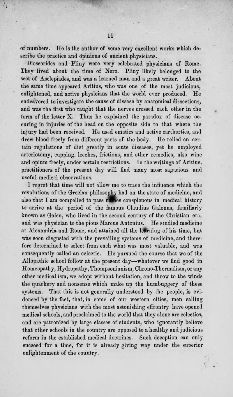 of numbers. He is the author of some very excellent works which de- scribe the practice and Opinions of ancient physicians. Dioscorides and Pliny were very celebrated physicians of Rome. They lived about the time of Nero. Pliny likely belonged to the sect of Asclepiades, and was a learned man and a great writer. About the same time appeared Aritius, who was one of the most judicious, enlightened, and active physicians that the world ever produced. He endeavored to investigate the cause of disease by anatomical dissections, and was the first who taught that the nerves crossed each other in the form of the letter X. Thus he explained the paradox of disease oc- curing in injuries of the head on the opposite side to that where the injury had been received. He used emetics and active carthartics, and drew blood freely from different parts of the body. He relied on cer- tain regulations of diet greatly in acute diseases, yet he employed arteriotomy, cupping, leeches, frictions, and other remedies, also wine and opium freely, under certain restrictions. In the writings of Aritius, practitioners of the present day will find many most sagacious and useful medical observations. 1 regret that time will not allow me to trace the influence which the revolutions of the Grecian philosophy had on the state of medicine, and also that I am compelled to pass nJRes conspicuous in medical history to arrive at the period of the famous Claudius Galenus, familiarly known as G-alen, who lived in the second century of the Christian era, and was physician to the pious Marcus Antonius. He studied medicine at Alexandria and Rome, and attained all the learning of his time, but was soon disgusted with the prevailing systems of medicine, and there- fore determined to select from each what was most valuable, and was consequently called an eclectic. He pursued the course that we of the Allopathic school follow at the present day—whatever we find good in Homeopathy, Hydropathy, Thompsonianism, Chrono-Thermalism, or any other medical ism, we adopt without hesitation, and throw to the winds the quackery and nonsense which make up the humbuggery of these systems. That this is not generally understood by the people, is evi- denced by the fact, that, in some of our western cities, men calling themselves physicians with the most astonishing eiFrontry have opened medical schools, and proclaimed to the world that they alone are eclectics, and are patronized by large classes of students, who ignorantly believe that other schools in the country are opposed to a healthy and judicious reform in the established medical doctrines. Such deception can only succeed for a time, for it is already giving way under the superior enlightenment of the country.