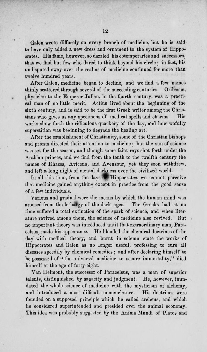 Galen wrote diffusely on every branch of medicine, but he is said to have only added a new dress and ornament to the system of Hippo- crates. His fame, however, so dazzled his cotemporaries and successors, that we find but few who dnred to think beyond his circle; in fact, his undisputed sway over the realms of medicine continued for more than twelve hundred years. After Galen, medicine began to decline, and we find a few names thinly scattered through several of the succeeding centuries. Oribasus, physician to the Emperor Julian, in the fourth century, was a practi- cal man of no little merit. Actius lived about the beginning of the sixth century, and is said to be the first Greek writer among the Chris- tians who gives us any specimens of medical spells and charms. His works show forth the ridiculous quackery of the day, and how wofully superstition was beginning to degrade the healing art. After the establishment of Christianity, some of the Christian bishops and priests directed their attention to medicine; but the sun of science was set for the season, and though some faint rays shot forth under the Arabian princes, and we find from the tenth to the twelfth century the names of Rhazes, Avicena, and Avenzour, yet they soon withdrew, and left a long night of mental darkness over the civilized world. In all this time, from the days ^PHippocrates, we cannot perceive that medicine gained anything except in practice from the good sense of a few individuals. Various and gradual were the means by which the human mind was aroused from the leth#gy of the dark ages. The Greeks had at no time suffered a total extinction of the spark of science, and when liter- ature revived among them, the science of medicine also revived. But no important theory was introduced until that extraordinary man, Para- celsus, made his appearance. He blended the chemical doctrines of the day with medical theory, and burnt in solemn state the works of Hippocrates and Galen as no longer useful, professing to cure all diseases speedily by chemical remedies; and after declaring himself to be possessed of  the universal medicine to secure immortality, died himself at the age of forty-eight. Van Helmont, the successor of Paracelsus, was a man of superior talents, distinguished by sagacity and judgment. He, however, inun- dated the whole science of medicine with the mysticism of alchemy, and introduced a most difficult nomenclature. His doctrines were founded on a supposed principle which he called archeus, and which he considered superintended and presided over the animal economy. This idea was probably suggested by the Anima Mundi of Platoy and