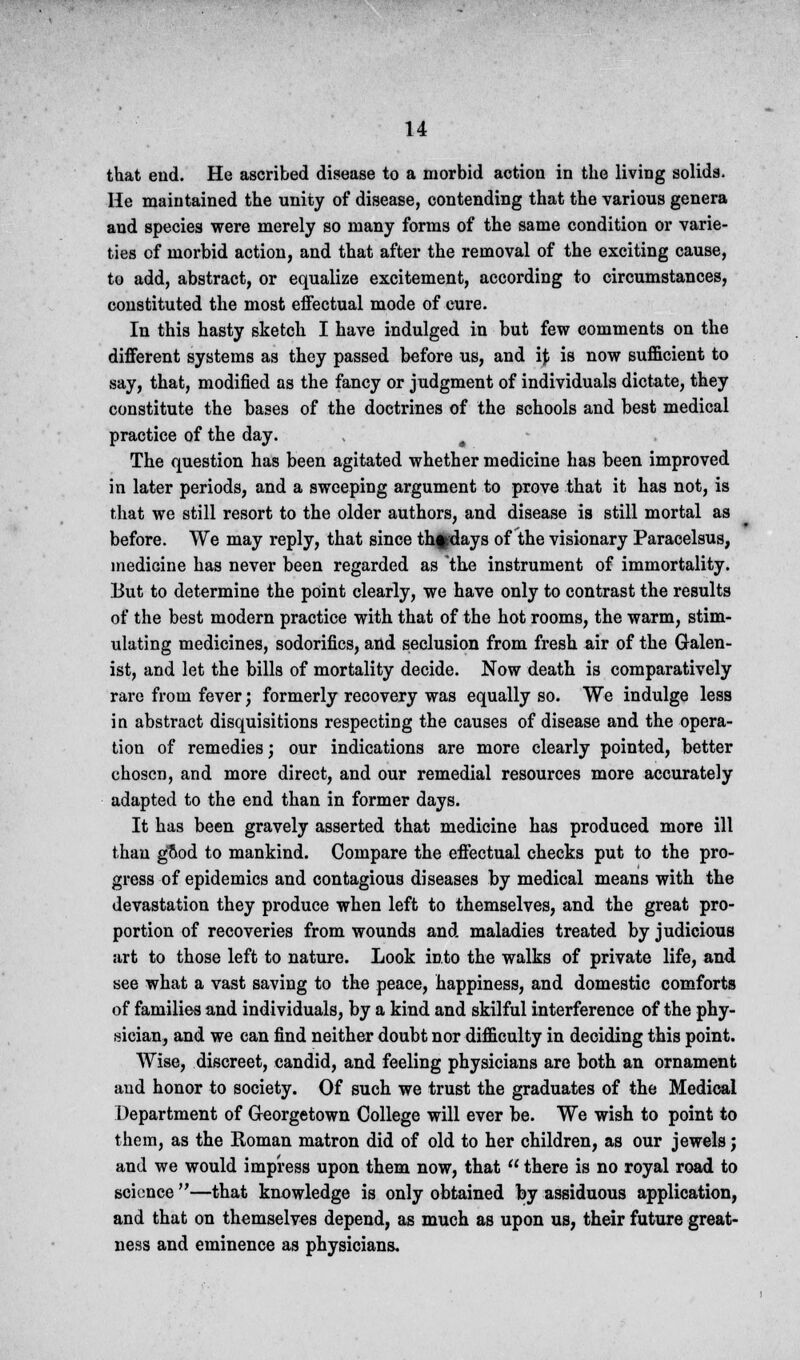 that end. He ascribed disease to a morbid action in the living solids. He maintained the unity of disease, contending that the various genera and species were merely so many forms of the same condition or varie- ties of morbid action, and that after the removal of the exciting cause, to add, abstract, or equalize excitement, according to circumstances, constituted the most effectual mode of cure. In this hasty sketch I have indulged in but few comments on the different systems as they passed before us, and ij; is now sufficient to say, that, modified as the fancy or judgment of individuals dictate, they constitute the bases of the doctrines of the schools and best medical practice of the day. , The question has been agitated whether medicine has been improved in later periods, and a sweeping argument to prove that it has not, is that we still resort to the older authors, and disease is still mortal as before. We may reply, that since th^days of the visionary Paracelsus, medicine has never been regarded as the instrument of immortality. But to determine the point clearly, we have only to contrast the results of the best modern practice with that of the hot rooms, the warm, stim- ulating medicines, sodorifics, and seclusion from fresh air of the Galen- ist, and let the bills of mortality decide. Now death is comparatively rare from fever; formerly recovery was equally so. We indulge less in abstract disquisitions respecting the causes of disease and the opera- tion of remedies; our indications are more clearly pointed, better chosen, and more direct, and our remedial resources more accurately adapted to the end than in former days. It has been gravely asserted that medicine has produced more ill than good to mankind. Compare the effectual checks put to the pro- gress of epidemics and contagious diseases by medical means with the devastation they produce when left to themselves, and the great pro- portion of recoveries from wounds and maladies treated by judicious art to those left to nature. Look into the walks of private life, and see what a vast saving to the peace, happiness, and domestic comforts of families and individuals, by a kind and skilful interference of the phy- sician, and we can find neither doubt nor difficulty in deciding this point. Wise, discreet, candid, and feeling physicians are both an ornament and honor to society. Of such we trust the graduates of the Medical Department of Georgetown College will ever be. We wish to point to them, as the Roman matron did of old to her children, as our jewels; and we would impress upon them now, that  there is no royal road to science —that knowledge is only obtained by assiduous application, and that on themselves depend, as much as upon us, their future great- ness and eminence as physicians.