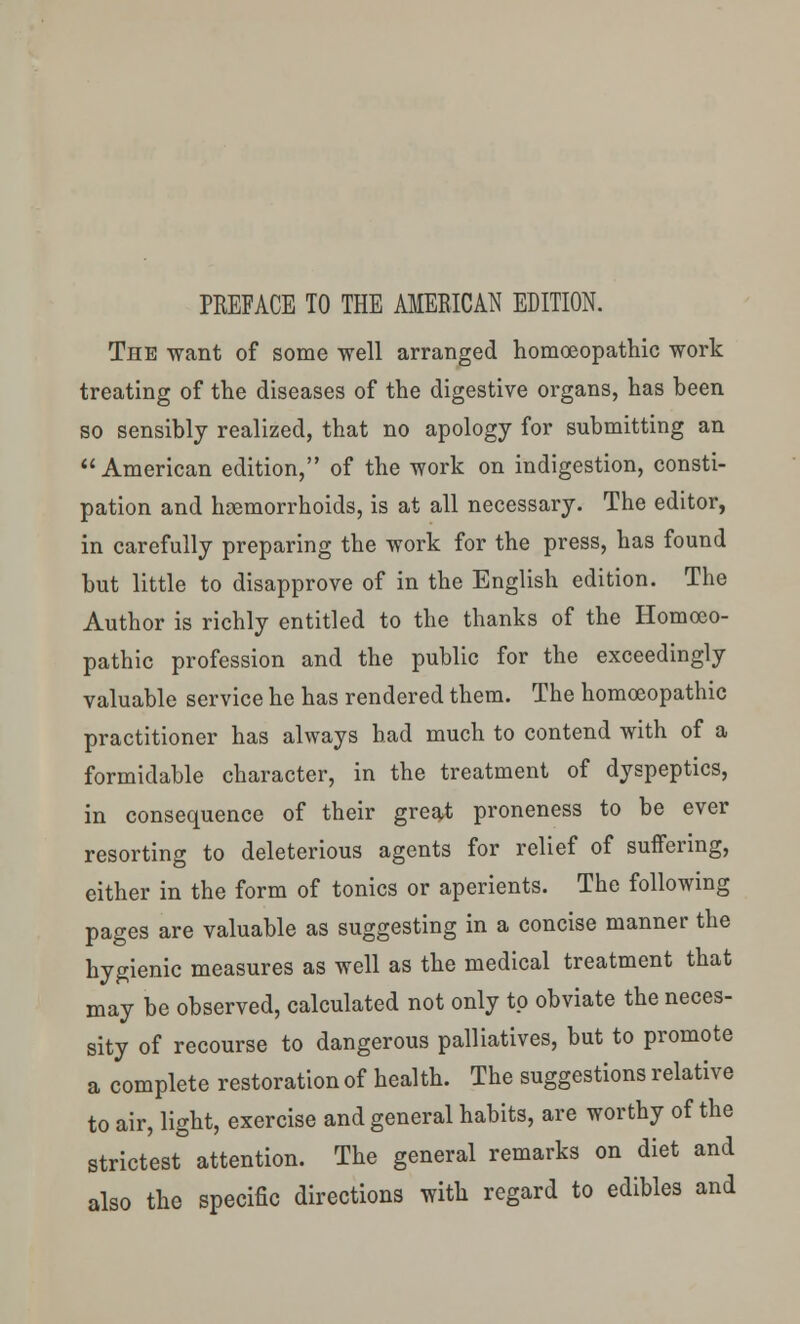 PREFACE TO THE AMERICAN EDITION. The want of some well arranged homoeopathic work treating of the diseases of the digestive organs, has been so sensibly realized, that no apology for submitting an American edition, of the work on indigestion, consti- pation and haemorrhoids, is at all necessary. The editor, in carefully preparing the work for the press, has found but little to disapprove of in the English edition. The Author is richly entitled to the thanks of the Homoeo- pathic profession and the public for the exceedingly valuable service he has rendered them. The homoeopathic practitioner has always had much to contend with of a formidable character, in the treatment of dyspeptics, in consequence of their great proneness to be ever resorting to deleterious agents for relief of suffering, either in the form of tonics or aperients. The following pages are valuable as suggesting in a concise manner the hygienic measures as well as the medical treatment that may be observed, calculated not only to obviate the neces- sity of recourse to dangerous palliatives, but to promote a complete restoration of health. The suggestions relative to air, light, exercise and general habits, are worthy of the strictest attention. The general remarks on diet and also the specific directions with regard to edibles and