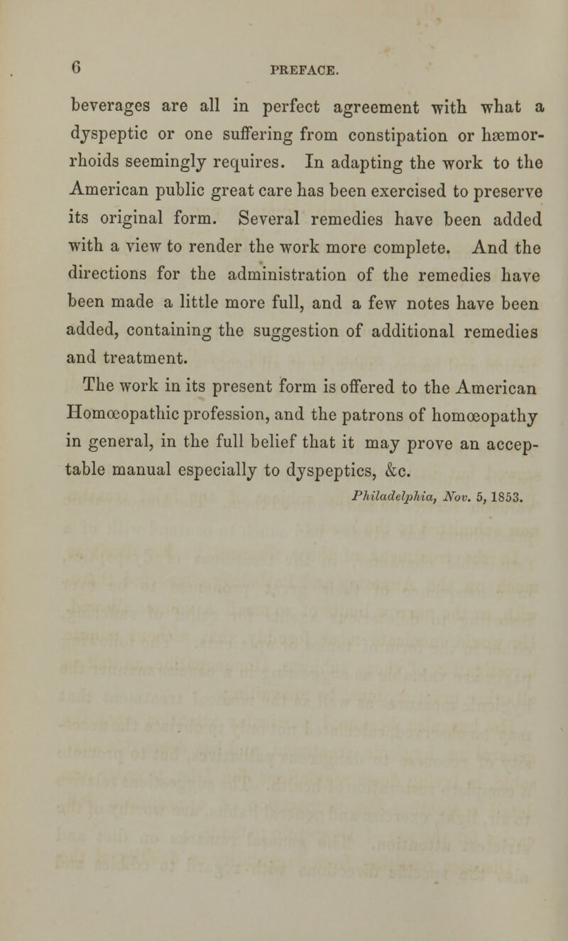 beverages are all in perfect agreement with what a dyspeptic or one suffering from constipation or haemor- rhoids seemingly requires. In adapting the work to the American public great care has been exercised to preserve its original form. Several remedies have been added with a view to render the work more complete. And the directions for the administration of the remedies have been made a little more full, and a few notes have been added, containing the suggestion of additional remedies and treatment. The work in its present form is offered to the American Homoeopathic profession, and the patrons of homoeopathy in general, in the full belief that it may prove an accep- table manual especially to dyspeptics, &c. Philadetyhia, Nov. 5, 1853.