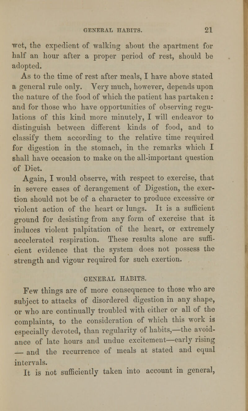 ■wot, the expedient of walking about the apartment for half an hour after a proper period of rest, should be adopted. As to the time of rest after meals, I have above stated a general rule only. Very much, however, depends upon tho nature of the food of which the patient has partaken : and for those who have opportunities of observing regu- lations of this kind more minutely, I will endeavor to distinguish between different kinds of food, and to classify them according to the relative time required for digestion in the stomach, in the remarks which I shall have occasion to make on the all-important question of Diet. Again, I would observe, with respect to exercise, that in severe cases of derangement of Digestion, the exer- tion should not be of a character to produce excessive or violent action of the heart or lungs. It is a sufficient ground for desisting from any form of exercise that it induces violent palpitation of the heart, or extremely accelerated respiration. These results alone are suffi- cient evidence that the system does not possess the strength and vigour required for such exertion. GENERAL HABITS. Few things are of more consequence to those who are subject to attacks of disordered digestion in any shape, or who are continually troubled with either or all of the complaints, to the consideration of which this work is especially devoted, than regularity of habits,—the avoid- ance of late hours and undue excitement—early rising and the recurrence of meals at stated and equal intervals. It is not sufficiently taken into account in general,