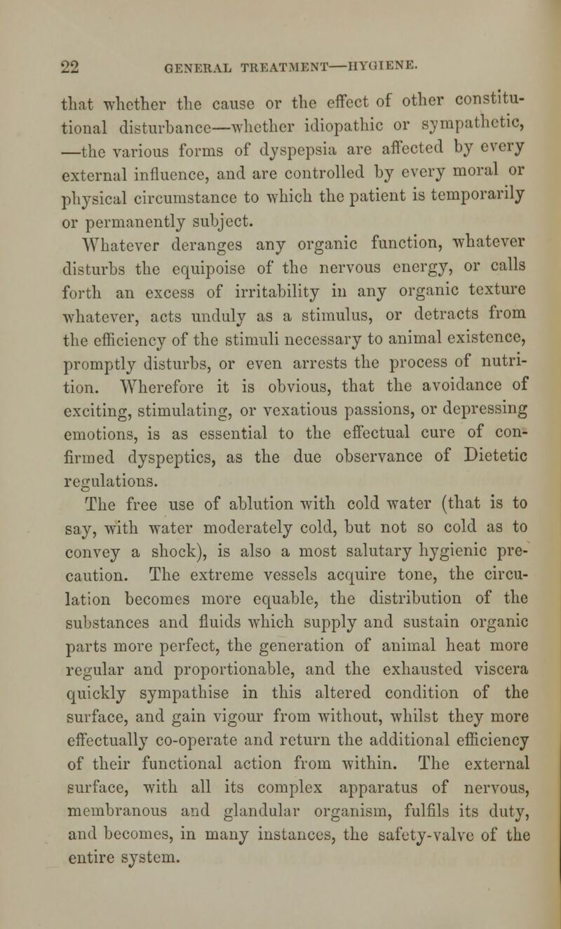 that whether the cause or the effect of other constitu- tional disturbance—whether idiopathic or sympathetic, —the various forms of dyspepsia are affected by every external influence, and are controlled by every moral or physical circumstance to which the patient is temporarily or permanently subject. Whatever deranges any organic function, whatever disturbs the equipoise of the nervous energy, or calls forth an excess of irritability in any organic texture whatever, acts unduly as a stimulus, or detracts from the efficiency of the stimuli necessary to animal existence, promptly disturbs, or even arrests the process of nutri- tion. Wherefore it is obvious, that the avoidance of exciting, stimulating, or vexatious passions, or depressing emotions, is as essential to the effectual cure of con- firmed dyspeptics, as the due observance of Dietetic regulations. The free use of ablution with cold water (that is to say, with water moderately cold, but not so cold as to convey a shock), is also a most salutary hygienic pre- caution. The extreme vessels acquire tone, the circu- lation becomes more equable, the distribution of the substances and fluids which supply and sustain organic parts more perfect, the generation of animal heat more regular and proportionable, and the exhausted viscera quickly sympathise in this altered condition of the surface, and gain vigour from without, whilst they more effectually co-operate and return the additional efficiency of their functional action from within. The external surface, with all its complex apparatus of nervous, membranous and glandular organism, fulfils its duty, and becomes, in many instances, the safety-valve of the entire system.