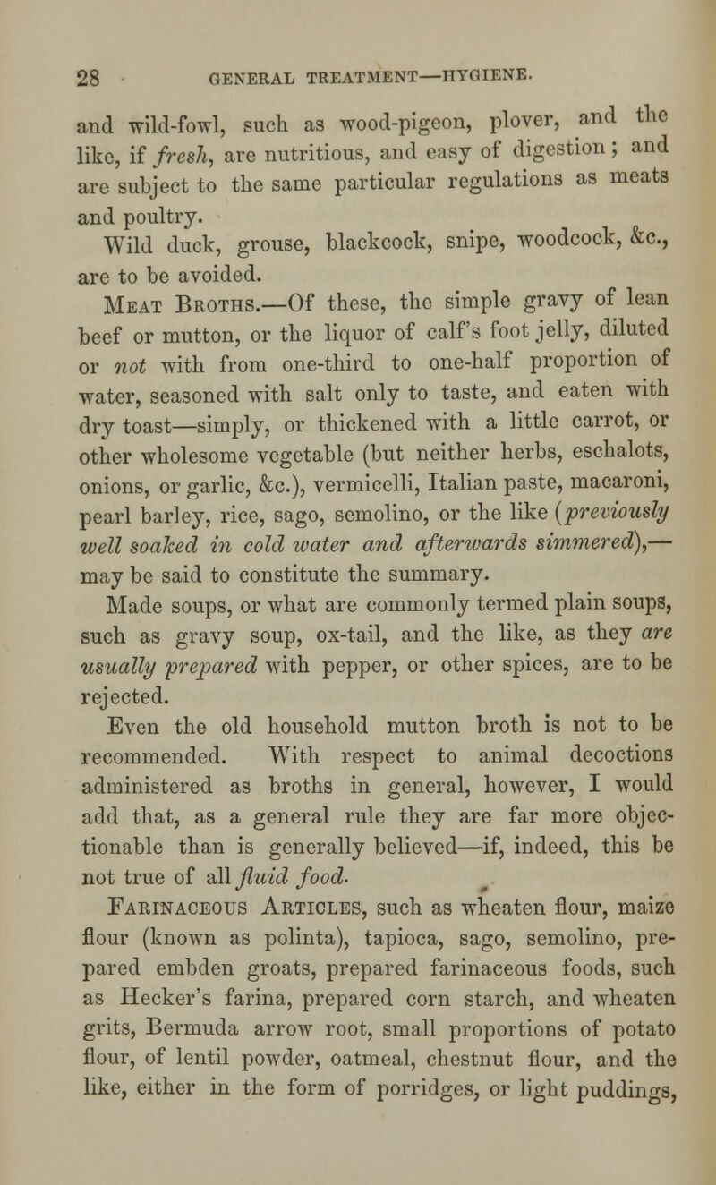 and wild-fowl, such as wood-pigeon, plover, and the like, if fresh, are nutritious, and easy of digestion; and are subject to the same particular regulations as meats and poultry. Wild duck, grouse, blackcock, snipe, woodcock, &c, are to be avoided. Meat Broths.—Of these, the simple gravy of lean beef or mutton, or the liquor of calf's foot jelly, diluted or not with from one-third to one-half proportion of water, seasoned with salt only to taste, and eaten with dry toast—simply, or thickened with a little carrot, or other wholesome vegetable (but neither herbs, eschalots, onions, or garlic, &c), vermicelli, Italian paste, macaroni, pearl barley, rice, sago, semolino, or the like {previously well soaked in cold water and afterwards simmered),— may be said to constitute the summary. Made soups, or what are commonly termed plain soups, such as gravy soup, ox-tail, and the like, as they are usually prepared with pepper, or other spices, are to be rejected. Even the old household mutton broth is not to be recommended. With respect to animal decoctions administered as broths in general, however, I would add that, as a general rule they are far more objec- tionable than is generally believed—if, indeed, this be not true of all fluid food- Farinaceous Articles, such as wheaten flour, maize flour (known as polinta), tapioca, sago, semolino, pre- pared embden groats, prepared farinaceous foods, such as Hecker's farina, prepared corn starch, and wheaten grits, Bermuda arrow root, small proportions of potato flour, of lentil powder, oatmeal, chestnut flour, and the like, either in the form of porridges, or light puddings,