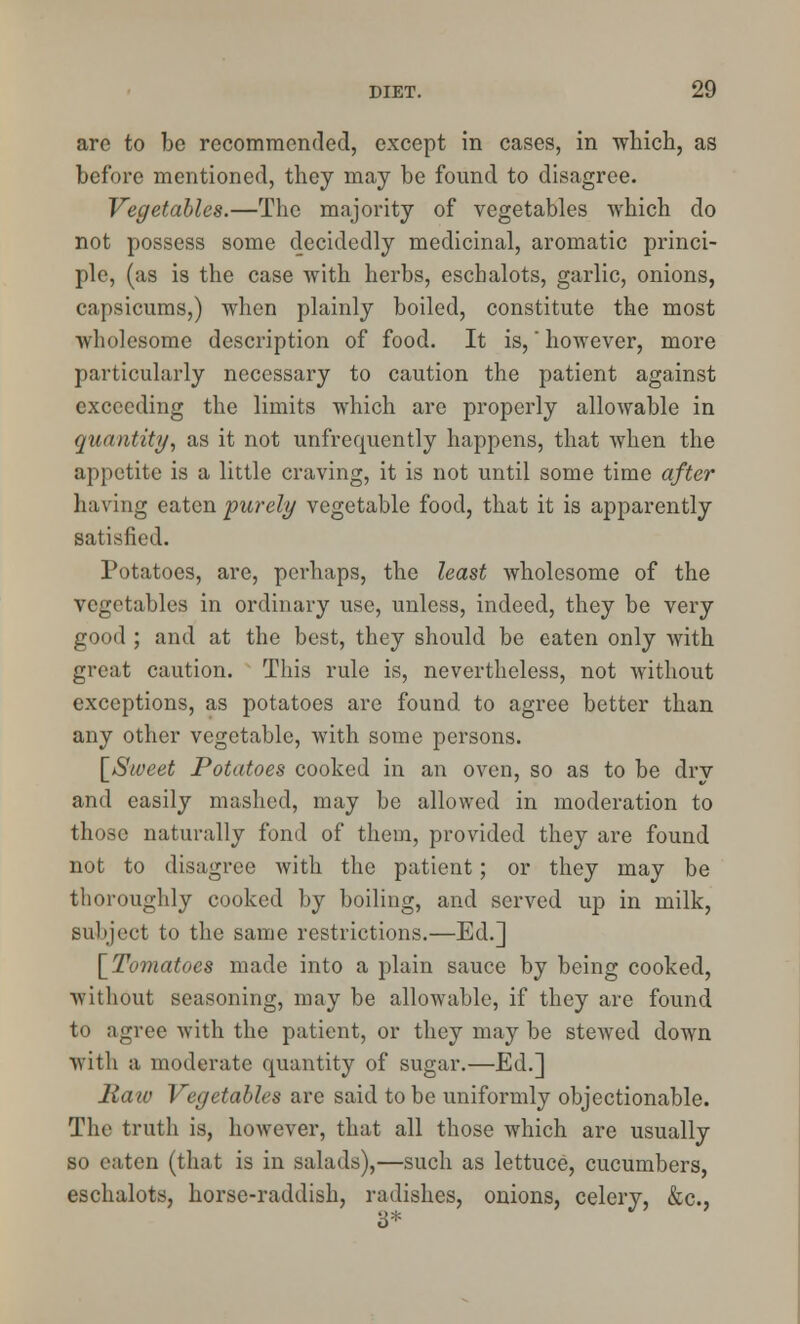 are to be recommended, except in cases, in which, as before mentioned, they may be found to disagree. Vegetables.—The majority of vegetables Avhich do not possess some decidedly medicinal, aromatic princi- ple, (as is the case with herbs, eschalots, garlic, onions, capsicums,) when plainly boiled, constitute the most wholesome description of food. It is,however, more particularly necessary to caution the patient against exceeding the limits which are properly allowable in quantity, as it not unfrequently happens, that when the appetite is a little craving, it is not until some time after having eaten purely vegetable food, that it is apparently satisfied. Potatoes, are, perhaps, the least Avholesome of the vegetables in ordinary use, unless, indeed, they be very good ; and at the best, they should be eaten only with great caution. This rule is, nevertheless, not without exceptions, as potatoes are found to agree better than any other vegetable, with some persons. [Sweet Potatoes cooked in an oven, so as to be drv and easily mashed, may be allowed in moderation to those naturally fond of them, provided they are found not to disagree with the patient; or they may be thoroughly cooked by boiling, and served up in milk, subject to the same restrictions.—Ed.] [Tomatoes made into a plain sauce by being cooked, without seasoning, may be allowable, if they are found to agree with the patient, or they may be stewed down with a moderate quantity of sugar.—Ed.] Raw Vegetables are said to be uniformly objectionable. The truth is, however, that all those which are usually so eaten (that is in salads),—such as lettuce, cucumbers, eschalots, horsc-raddish, radishes, onions, celery, &c, 3*