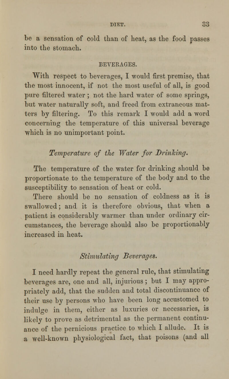 be a sensation of cold than of heat, as the food passes into the stomach. BEVERAGES. With respect to beverages, I would first premise, that the most innocent, if not the most useful of all, is good pure filtered water ; not the hard water of some springs, but water naturally soft, and freed from extraneous mat- ters by filtering. To this remark I would add a word concerning the temperature of this universal beverage which is no unimportant point. Temperature of the Water for Drinking. The temperature of the water for drinking should be proportionate to the temperature of the body and to the susceptibility to sensation of heat or cold. There should be no sensation of coldness as it is swallowed; and it is therefore obvious, that when a patient is considerably warmer than under ordinary cir- cumstances, the beverage should also be proportionably increased in heat. Stimulating Beverages. I need hardly repeat the general rule, that stimulating beverages are, one and all, injurious ; but I may appro- priately add, that the sudden and total discontinuance of their use by persons who have been long accustomed to indulge in them, either as luxuries or necessaries, is likely to prove as detrimental as the permanent continu- ance of the pernicious practice to which I allude. It is a well-known physiological fact, that poisons (and all