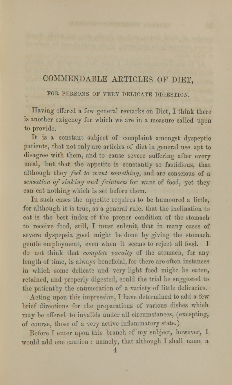 COMMENDABLE ARTICLES OF DIET, FOR PERSONS OF VERY DELICATE DIGESTION. Having offered a few general remarks on Diet, I think there is another exigency for which we are in a measure called upon to provide. It is a constant subject of complaint amongst dyspeptic patients, that not only arc articles of diet in general use apt to disagree with them, and to cause severe suffering after every meal, but that the appetite is constantly so fastidious, that although they feel to loant something, and are conscious of a sensation of sinking and faintness for want of food, yet they can eat nothing which is set before them. In such cases the appetite requires to be humoured a little, for although it is true, as a general rule, that the inclination to eat is the best index of the proper condition of the stomach to receive food, still, I must submit, that in many cases of severe dyspepsia good might be done by giving the stomach- gentle employment, even when it seems to reject all food. I do not think that complete vacuity of the stomach, for any length of time, is always beneficial, for there are often instances in which some delicate and very light food might be eaten, retained, and properly digested, could the trial be suggested to the patientby the enumeration of a variety of little delicacies. Acting upon this impression, I have determined to add a few brief directions for the preparations of various dishes which may be offered to invalids under all circumstances, (excepting, of course, those of a very active inflammatory state.) Before I enter upon this branch of my subject, however, I would add one caution : namely, that although I shall name a 4